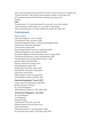SCC 8th Annual Regional Fine Art Exhibit”, Donald D. Shook Fine Arts, St. Charles, MO
“Polaroid Transfers”, Solo Exhibit, Arts and Aperture Gallery, Creve Coeur, MO
34th Annual University City Photo Show, University City Library, MO
Exhibits:
2002
“Anything Goes”, St. Louis Artists Guild, St. Louis, MO, Juror: Dian Canfield
“Urban Exposure”, Parks Gallery, St. Louis, MO 1st place award.
“Black and White Show”, St. Peters Cultural Arts Center, St. Peters, MO

Publications:
Missouri Lottery
Light Leaks Magazine, Issue 12, 2009
The Riverfront Times, January 8, 2009
Everywhere Magazine Issue 4, article and photography, 2008
Literal Chaos, December 2008 issue
Cerulean Rain, Spring 2008
Blood Orange Review, Volume 3.3, September 2008
Pathfinder Magazine, cover, September 2008
Everywhere Magazine, article and photos, Issue 4, August 2008
The Soulard Renaissance, January and December 2008
The Birmingham Arts Journal Volume 5 issue 1, 2008
Missouri Lottery Calendar 2008
Marquis, Volume 29, number 5 2007
Fringe Magazine, August 2007
Wicked Alice, front cover, Spring 2007
Red Weather, Front Cover, Spring 2007
Ugly Accent, Spring 2007
SNAP magazine, Issue 03, spring 2007
JPG Magazine, Article and photos, 2007
National Geographic Travel, 2007
A Day in the Life of Dutchtown, Book 2006
Missouri Division of Tourism
St. Louis Post-Dispatch
Official Manual of Missouri , 2003, 2004, 2005
Smithsonian Magazine, July 2005
St. Louis Magazine
Art D Magazine
Kansas City Star
The Riverfront Times, St. Louis, MO
Midrivers Review (front and back cover)
Cream City Review
Playbill and poster for “Look Homeward, Angel”
St. Louis Seen and UnSeen, Photo book, May 2006
 