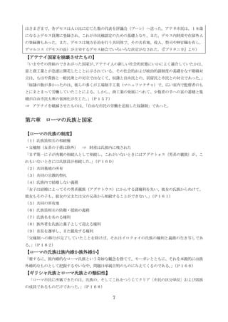 7
はさまざまで、各デモスは人口比に応じた数の代表を評議会（ブーレ）へ送った。アテネ市民は、１８歳
になるとデモス員簿に登録され、これが市民権認定のための基礎となり、また、デモス内財産や在留外人
の登録簿もあった。また、デモスは地方自治を行う共同体で、その共有地、役人、祭司や神官職を有し、
デマルコス（デモスの長）が主宰するデモス総会でいろいろな決定がなされた。（『ブリタニカ』より）
【アテナイ国家を崩壊させたもの】【アテナイ国家を崩壊させたもの】【アテナイ国家を崩壊させたもの】【アテナイ国家を崩壊させたもの】
「いまやその骨組のできあがった国家が、アテナイ人の新しい社会的状態にいかによく適合していたかは、
富と商工業とが急速に開花したことに示されている。その社会的および政治的諸制度の基礎をなす階級対
立は、もはや貴族と一般民衆との対立ではなくて、奴隷と自由民との、居留民と市民との対立であった。」
「奴隷の数が多かったのは、彼らの多くが工場制手工業（マニュファクチャ）で、広い室内で監督者のも
とにまとまって労働していたことによる。しかし、商工業の発展につれて、少数者の手への冨の蓄積と集
積が自由市民大衆の貧困化が生じた。」（Ｐ１５７）
⇒ アテナイを破滅させたものは、「自由な市民の労働を追放した奴隷制」であった。
第六章第六章第六章第六章 ローマの氏族と国家ローマの氏族と国家ローマの氏族と国家ローマの氏族と国家
【ローマの氏族の制度】【ローマの氏族の制度】【ローマの氏族の制度】【ローマの氏族の制度】
（１）氏族員相互の相続権
・父権制（女系の子孫は除外） ⇒ 財産は氏族内に残された
「まず第一に子が肉親の相続人として相続し、これがいないときにはアグナトォス（男系の親族）が、こ
れもいないときには氏族員が相続した。」（Ｐ１６０）
（２）共同墓地の所有
（３）共同の宗教的祭礼
（４）氏族内で結婚しない義務
「女子は結婚によってその男系親族（アグナトウス）にかんする諸権利を失い、彼女の氏族からぬけて、
彼女もその子も、彼女の父または父の兄弟から相続することができない。」（Ｐ１６１）
（５）共同の所有地
（６）氏族員相互の防衛・援助の義務
（７）氏族名を名のる権利
（８）族外者を氏族に養子として迎える権利
（９）首長を選挙し、また罷免する権利
「父権制への移行が完了していたことを除けば、それはイロクォイの氏族の権利と義務の生き写しであ
る。」（Ｐ１８２）
【ローマの氏族は族内婚か族外婚か】【ローマの氏族は族内婚か族外婚か】【ローマの氏族は族内婚か族外婚か】【ローマの氏族は族内婚か族外婚か】
「要するに、族内婚的なローマ氏族という奇妙な観念を捨てて、モーガンとともに、それを本源的には族
外婚的なものとして把握するやいなや、問題は単純自明のものにみえてくるのである。」（Ｐ１６６）
【ギリシャ氏族とローマ氏族との類似性】【ギリシャ氏族とローマ氏族との類似性】【ギリシャ氏族とローマ氏族との類似性】【ギリシャ氏族とローマ氏族との類似性】
「ローマ市民に所属できたのは、氏族の、そしてこれをつうじてクリア〔市民の区分単位〕および部族
の成員であるものだけであった。」（Ｐ１６８）
 
