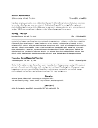 Network Administrator
Williams Energy, Salt Lake City, Utah                                                             February 2006 to July 2006


Project was to replace/upgrade the access and distribution layers of the Williams Energy Network infrastructure. Responsible
for mounting and configuring all access layer switches in the data closet. Responsible for moving all office employees to a
private IP addressing scheme, setup DHCP and DNS scope for new network addresses and setting up the printer environment.
Configure TACACS security on all routers and switches on the Williams Energy network infrastructure.


Desktop Technician
American Express, Salt Lake City, Utah                                                                 May 1995 to May 2002

Provide technical support in an Enterprise environment including imaging, software installation & configurations, installations
of laptops, desktops, peripherals, and PDAs and Blackberries. Perform advanced troubleshooting techniques of hardware,
software, and LAN problems. Set up and support user email solution, Lotus Notes. Provide technical support for satellite offices,
WAH users, and Sales support based in U.S. and Canada including remote assistance and depot. Manage user accounts and
printer environments in a Novell NDS Enterprise environment. Manage projects of varying scopes to ensure deadlines and
customer satisfaction. Run cabling for mainframe terminals, LAN, phone as well as perform basic telephony functions. Assist
with the training and on-boarding of new technicians and contractors. Act as team lead when site manager was offsite.


Production Control Specialist/Operator
American Express, Salt Lake City, Utah                                                             January 1991 to May 1995

Monitor the flow of jobs running on the mainframe system. Ensure that all workflow processes are running within established
parameters. Remediate jobs that Abend due to JCL or coding errors. Prioritize workflow during times of heavy system usage.
Engage system programmers when jobs fail and restart them in a timely manner once issue has been resolved. Manage
mainframe tape drives, tape library, laser printers, microfiche, and Unix image hosting system.


                                                         Education
University of Utah - 1988 to 1991, Anthropology, Currently junior status.
Salt Lake Community College – 2009 to present, Computer Science, Network Engineering.


                                                       Certifications
CCNA, A+, Network+, Novell CNE, Microsoft MCSE NT4.0 & Win2000, ITIL
 