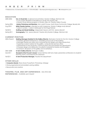 A m b e r                          P r i m m
19	Railroad	Ave.	#3,	Beverly	MA	01915		•	 T 978	390	0082		•		E amber.primm@gordon.edu		•		W amberprimm.com




EDUCatION
2000–2004        B.A. in Visual Arts, Sculpture Concentration, Gordon College, Wenham MA
	      					     •	Cum Laude,	Recipient	of	Excellence in Studio Arts Award (‘04)
	      	         •	Gordon	Study	Abroad	program	in	Orvieto,	Italy:	Art,	Theatre,	Italian	Courses
Spring 2006      Adobe Photoshop and Illustrator, Non-credit Courses, North Shore Community College, Beverly MA
Aug 2010         British Theatre Seminar, attended as staff chaperone, Gordon College study abroad
	      	         1	week	in	London,	1	week	in	Edinburgh	for	the	Fringe	Festival
Fall 2010        Drafting and Model Building,	Independent lessons with Prof. Jeremy Barnett
Spring 2011      Scenography, Prof. Jeremy Barnett, Theatre Arts|Gordon College, Wenham MA


CUrrENt POSItION
2005–Present     Building Manager/Assistant to the Gallery Director, Barrington Center for the Arts, Gordon College
	       	        •	Oversees	general	maintenance,	scheduling	and	access	of	the	building
	       	        •	Manages	theatre	box	office	and	computer	lab	(for	design	and	video	production)
	       	        •	Supervises	student	workers	for	the	gallery,	computer	lab	and	box	office
	       	        •	Administrator	to	the	Visual	Arts,	Communication	Arts	and	Theatre	Arts	departments
	       	        •	Oversees	design	and	distribution	of	publicity	materials	for	theatre	and	the	gallery
	       	        •	Involved	in	all	aspects	of	the	gallery	and	its	exhibitions
2007–2008        In-term Gallery Director, Barrington Gallery
Mar 2011         Recipient of the Provost’s Award,	honors	full-time	staff	who	make	substantial	contributions	to	students’	
                 learning, both in and beyond the classroom
Fall 2011        In-term Production Manager, Theatre Arts Department


OthEr SKILLS
• Computer Literate:	Word,	Excel,	PowerPoint,	Photoshop,	InDesign
• Strong organizational and problem-solving abilities
• Resourceful	and	creative


thEatrE, FILM, aND art EXPErIENCE – See other side
rEFErENCES – Available upon request
 
