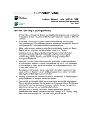 Curriculum Vitae
                                       Nadeem Ahmed Lodhi (MBCS - CITP)
                                                    Head of IT and Document Management
                                                                           Future Matrix




Value that I can bring to your organization;

   •   Overall fifteen (15) years of diverse and cross functional experience of delivering
       IT solutions, System Integration and Software Development projects in different
       verticals.
   •   Particularly, recent eight (9) years experience of delivering and managing
       Document Imaging, Document Management, warehouse management, records
       management and Process workflow Management solutions.
   •   Major implementation sectors includes Commercial Banks, Investment Banks,
       Capital Market, Insurance and Manufacture concerns in Pakistan
   •   Vast experience and deep understanding of Pakistan’s local information
       management needs in different verticals by analyzing, designing and
       implementing process workflow, documents imaging, and document
       management solutions.
   •   Managing business development, pre-sales, post-sales, project management
       and consultancy, skills and experience to leverage the use of tools, techniques
       and technology to play a leadership and vital role for business expansion and
       organization’s affluence.
   •   Developing implementation plans, sustainable information management plan,
       value addition in disaster recovery and business continuity plans, information
       security plan and storage management plan.
   •   Working experience with international vendors and partners by integrating third
       party components to deliver a customized solution.
   •   Successfully developed and built teams by applying team building techniques,
       Strong ability to proactively identify, analyze and resolve problems, Spirit to take
       initiatives for business development, process maturity, change management,
       operations management and project/product delivery.
   •   Managed product delivery, verification and acceptance through User
       Identification and Training for User Acceptance Testing (UAT), Logging, Fixing,
       Verification and Closing of UAT Issues in managed UAT cycles.
 
