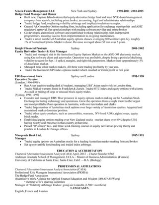 Seneca Funds Management LLC                     New York and Sydney                     1998-2001; 2002-2005
Hedge Fund Manager and Owner
   • Built new, Cayman Islands-domiciled equity-derivative hedge fund and local NYC-based management
       company from scratch, including prime broker, accounting, legal and administrator relationships.
   • Traded hedge fund, employing volatility arbitrage and implied correlation strategies.
   • Created ASX-member Options trading firm, including application for exchange membership and ASIC
       regulatory approval. Set up relationships with trading software provider and prime broker.
   • Co-developed customized software and established working relationships with independent
       programmers, ensuring success from implementation to on-going maintenance.
   • Traded a small number of Australian equity options classes, averaging 800 contracts per day, roughly
       1% of Australian Options Market volume. Revenue averaged above $2 mm over 5 years.

Knight Financial Products                        Sydney                                               2001-2002
Equity Derivative Trader & Risk Manager
   • Traded and managed risk in the Australian Equity Options Market on the ASX OM electronic market,
       using Orc software client and auto-trader. Operation was profitable, despite being a period of declining
       volatility (except for Sep. 11 spike), margins, and tight risk parameters. Market share approximately 5%
       of Australian market.
   • Managed three other market-makers. All three were trading profitably by year end.
   • Traded the Korean KOSPI index options market which resulted in $3mm profit in first year.

UBS Investment Bank                              Sydney and London                                 1991-1998
Executive Director
(London, 1996-1998)
   • Ran Asian equities trading desk (5 traders), managing UBS’ Asian equity risk in London time.
   • Traded Nikkei warrants listed in Frankfurt & Zurich. Traded OTC index and equity options with clients.
       Assisted in pricing of large or unusual block equity trades.
(Sydney, 1991-1996)
   • Founded and managed UBS’ floor presence in equity options market-making on the Australian Stock
       Exchange including technology and operations. Grew the operation from a single trader to the largest
       and most profitable floor operation in Australia, with over ten traders and clerks.
   • Traded large number of Australian stock options over large variety of Australian equities. Acquired and
       maintained market-dominant position.
   • Traded other equity products, such as convertibles, warrants, NY-listed ADRs, rights issues, equity
       block trades.
   • Established equity options trading over New Zealand stocks - market share over 80% despite UBS
       having no physical presence in that country at that time.
   • Passed "O'Connor" two- and three-week training courses in equity derivatives pricing theory and
       practice in London & Chicago offices.

Macquarie Bank Ltd.,                         Sydney                                             1987-1991
Manager
  • Traded equity options on Australian stocks for a leading Australian market-making firm and broker.
  • Set up convertible bond trading and traded index arbitrage.

                                     EDUCATION & ACCREDITATION
Chartered Alternative Investment Analyst (CAIA) April, 2012 - Charter Number 6766
Anderson Graduate School of Management, UCLA. - Master of Business Administration. (Finance)
University of California at Santa Cruz, Santa Cruz, Calif. —B.A. (Biology)

                                     PROFESSIONAL AFFILIATIONS
Chartered Alternative Investment Analyst Association (CAIA)
Professional Risk Managers International Association (PRMIA)
The Hedge Fund Association
Quantitative Work Alliance for Applied Finance Education and Wisdom (QWAFAFEW.org)
        • member of NY steering commitee
Manager of ‘Volatility Arbitrage Traders’ group on LinkedIn (1,500+ members)
                                                LANGUAGES
English, French and Russian
 