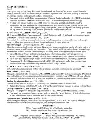 KEVIN DEYSENROTH
Page 2
prescription drug, e-Prescribing, Electronic Health Record, and Point of Care Market around the design,
redesign, standardization, optimization of processes and implementation of systems resulting in improved
efficiencies, business unit alignment, and cost optimization.
• Developed strategy and led two implementations of a payer funded and guided e-Rx / EHR Projects that
    supported more than 20,000 physicians with a $30M+ exposure to implement new technology.
• Worked with various clients to support IT initiatives including: created data links from active
    applications and data warehouses to other organizations, led a mapping project between NCPDP and
    HL7 standards, consolidated IT applications (claims systems), provided expertise for strategy guidance
    for key initiatives including M&A, business process and cost optimization work.
PACIFICARE HEALTH SYSTEMS, Cypress, CA                                                            2001 – 2003
$11B Managed Healthcare Payer, acquired by United Healthcare, with a 6 fold stock increase during tenure
Consultant – Business Transformation (2002 – 2003)
Responsible for providing technical, business and consulting expertise on issues with broad and strategic
impact by identifying business needs, and then providing and directing solutions.
Project Manager – Corporate Operations (2001 – 2002)
Identified, managed, implemented and tracked key process improvement initiatives that affected a variety of
areas and created new efficiencies and cost savings. Projects dealt with legal and regulatory, process design
and redesign, database creation, financial analysis and many others that supported organizational goals.
• Saved $16M over 3 years and retroactively collected $4M by managing a COB project between
    Membership Accounting & Claims by aligning claims payment-processing methods to regulations.
• Saved over $2M a year through process improvements of the Membership Accounting Department.
• Designed and developed key purchasing models (RFI, RFP and analysis tools) for a company-wide
    consolidated billing solution resulting in the selection of a single vendor.
HATCH & KIRK, Seattle, WA; Norwalk, CA                                                          1994 – 2001
$70M international manufacturer of heavy diesel engines, industrial components and equipment
Sales Director (1999 – 2001)
Managed a team of 30 sales professionals, P&L of $5M, and organized 5+ trade shows annually. Developed
new contract review process and managed implementation of a company wide CRM sales software solution.
• Increased account revenues 50% by new sales programs and customizing proposals to support clients.
Product Development Director (1998 – 1999)
Led and managed a team of engineers, purchasing, and vendor development professionals.
• Reduced purchasing costs $500,000 in the first year by identifying key products to service customer base.
Quality and Internal Audit Director (1996 – 1998)
Managed 350+ employees through the implementation of 7 ISO 9000 Quality Management Systems.
• Developed and implemented new processes and procedures for Export Business (50% of sales) resulting
   in 90% improvement in order execution and 29% increase in revenue.
Accountant and Financial Analyst (1994 – 1996)
Maintained general ledger, financial and accounting functions (i.e. A/R, A/P, Tax, Payroll). Managed
implementation of new ERP accounting system, and managed outside audit firm.
                                             EDUCATION
                         MBA, Finance and IT, University of California, Irvine, CA
                         B.A., Finance, Washington State University, Pullman, WA
                                         CERTIFICATIONS
       Project Management Professional (PMP) – Project Management Institute (PMI) – No. 451432
              Certified Quality Management Systems Lead Auditor (RAB/ASQ) – No.Q06854
 