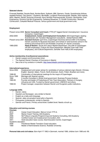 Selected clients:
Finansiel Stabilitet, Danske Bank, Nordea Bank, Sydbank, IBM, Siemens, Oracle, Scandinavian Airlines,
Hewlett-Packard, Cap Gemini, T-Systems, Alk-Abello, Lundbeck Pharmaceuticals, Deloitte, SAS Institute,
IKEA, Maersk, Danish Technical University, Novo Nordisk Pharmaceuticals, Ericsson, Bombardier, Cowi
Engineering, Grontmij Carl Bro Engineering, Carlsberg Breweries, FL Smidth Construction, Skanska
Construction, Coloplast Medical Products, various government and local government units.



Employment

Present since 2009 Senior Consultant and Coach, FTFA (5th biggest Danish Unemployment Insurance
                   Company), Copenhagen.
2002-2009          Outplacement, Career and Employment Consultant, AS3,Copenhagen; leading
                   Scandinavian Job Transition Management consultants . Global Partners DBM.
Present since 2001 Assistant lecturer (part time), Copenhagen Business School (CBS is the leading
                   Danish university for Business Education and ranked 3rd best business school in the
                   world by Eduniversal 2012) and Roskilde University (4th Danish university).
1989-2000          Head of Section, Social and Labour Market Department, City Hall of Copenhagen
                   (45.000 employees); Culture and Sport Department, Ølstykke Town Hall (1000
                   employees); and Cultural Department, Gentofte Town Hall (4.000 employees).


Active membership of professional associations:
    • Danish Lawyers and Economists Union
    • The Spanish Danish Chamber of Commerce in Madrid.
    • See a list of my contacts in LinkedIn: http://www.linkedin.com/in/sorenstigandersen


International experience.
Since 2002     Outplacement and career advise for candidates of various national origin (Danish, Chinese,
               English, Spanish, Italian, French, North-American, Dutch, Polish, Brazilian and more).
1998-99        Coordination of international meetings for the mayor of Copenhagen.
Since 1996     Marriage with Spanish woman.
1994           2 months Consultant in British local government. Business Process Analysis.
1985-95        Founder and leader of Frederikssund Twin Town Association. Partners in Hungary,
               Lithuania and USA. Funded by Danish government, UNESCO and others.
1990-93        Project manager, cooperation between Danish and Hungarian public institutions.


Language skills.
   • Danish, native.
   • Swedish and Norwegian, very similar to Danish.
   • English as a daily work language.
   • Spanish, daily conversation level (wife is Spanish).
   • Portuguese (understands), similar to Spanish.
   • German and French, Primary school level. Exellent level. Needs a brush up.


Education and training courses.
Courses:
2012          Career Coach Education. Mercuri Urval / FTF-A.
2007          Mentor Coach Training. AS3 Academy.
2006          NLP (Neuro Linguistic Programming) and Systems Consulting, AS3 Academy
2002          Certified Career and Outplacement Consultant, AS3.
2001          Adult education basic course, Adult Education Centre, Copenhagen.
Academic education:
2008          Practitioner Master Transition Coach education.
1989          Master of Administrative Science, Roskilde University.


Personal data and civil status: Born April 17 1962 in Denmark, married 1996, children born 1996 and -99.
 