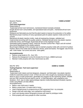 Dynamic Plastics 1/2006 to10/2007
Cd. Juarez
Tool room Supervisor
Responsible of:
Supervised all tool room technicians, maintained thetool roomjobs schedule,
bought all tool room consumables, and specialized tools and parts , maintained all tool room
equipment.
Designed and fabricated any tool that the plant needs to improve his production or his safety.
Maintained proper inventory of many specialized parts for plastic injection molds and his hot
runners
Maintained all plastic injection molds, made all engineering changes, validated and
implemented according with his quality systems, Validated abroad some new plastic injection
molds like China, and Portugal, Supervised all hot runner repaired in house
Generated tooling inspection report, check list, Process Control Plan, Papp’s and all involved
documents Requested by the quality systems.
My principal challenge in this company was to maintain properly molds with a lot kind of surface
finishes. Most of the molds was for television (fronts, panel and backs) the biggest was 45 tons
with mold master hot runner and some valve gates.
Accomplishments:
Reduce scrap levels to 3% , from 16%
Reduce the changeover to only 45 minutes from 6 hours. (SMED technical)
Maintain molds properly with only 2 technicians by shift.
DELPHI MTC 4/2000 to 12/2005
Tooling Engineer, Tool room supervisor
Cd. Juarez.
Responsible of:
Supervised mold makers and tool designers, designed and fabricated new plastic injection
molds for automotive sensor’s most of them are over mold, bought any necessary tools and
items to use in a mold construction, generated any program for the machining centers, WEDM,
and any CNC machine that we need to use for a mold fabrication, with unigraphics cam.
develop a SLS way to make rapid prototype injection molds,Standardized all plastic injection
molds using Master unit dies (MUD)
Accomplishments:
Made a new mold every 4 weeks
Made a proper team to made mold in home
Used Unigraphicscam to programming al CNC equipment from my computer.
Design mold with solid edge, and unigraphics mold wizard.
Learn and develop stereo lithography process with steel for prototype molds.
Work properly with many people for other countries.
 