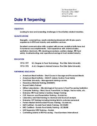 2a Rosedale Blvd
Norwalk, Ohio 44857
419-577-6798
dterp@neo.rr.com

Dale R Terpening
OBJECTIVE:
Looking for new and rewarding challenges in Food Safety related Industries.
QUALIFICATIONS
Energetic, conscientious, results-oriented professional with 35 plus year’s
experience in RTE food industry and sanitation services.
Excellent communication skills coupled with proven analytical skills have led
to numerous accomplishments. Vast experience with chemical sales,
sanitation chemicals, RTE cleaning procedures, sanitary design, RTE food
safety, troubleshooting, and operational savings in food related industry.
EDUCATION
1975-1977

B.S. Degree in Food Technology The Ohio State University

1973-1975

A.A.S. Degree in Animal Science The Ohio State University

FURTHERING EDUCATION

















American Meat Institute – Short Course in Sausage and Processed Meats
American Meat Institute – HACCP, Listeria Control, Food Safety
Kent State University – Management training courses
Hazardous Material Training (HAZMAT)
Dupont Safety Trained
Silliker Laboratories – Microbiological Concerns in Food Processing Sanitation
Computer Training – Word, Excel, PowerPoint, In-Design, Vector works, etc.
Extensive RTE Food Safety & Sanitary Design Training
CSP, Hazcom, and Presentation Training - Ecolab Inc.
Laboratory and Field training in chemical and food soil analysis
Extensive CIP Training including training field & customer personnel
Protein Market Antimicrobial Process Training – Ecolab Inc.
SQF Certified – Ecolab Food Safety Training - ECOSURE
BRC Certified – Ecolab Food Safety Training - ECOSURE
UHT/Separator/HTST Training – Ecolab
Controlling Listeria in RTE Processing - Food Seminars International

 