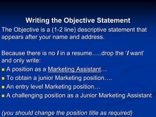 Writing the Objective Statement
The Objective is a (1-2 line) descriptive statement that
appears after your name and address.
Because there is no I in a resume…..drop the ‘I want’
and only write:
 A position as a Marketing Assistant…
 To obtain a junior Marketing position….
 An entry level Marketing position…
 A challenging position as a Junior Marketing Assistant
(you should change the position title as required)
 