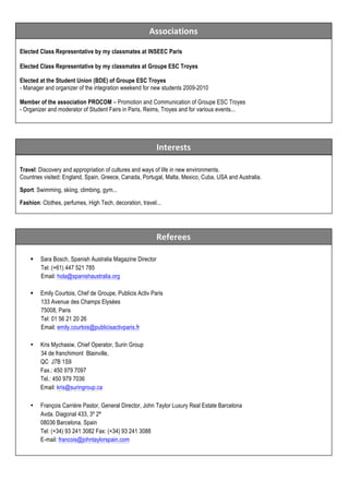 Associations	
  

	
  

Elected Class Representative by my classmates at INSEEC Paris
	
  
Elected Class Representative by my classmates at Groupe ESC Troyes
	
  
Elected at the Student Union (BDE) of Groupe ESC Troyes
	
  
- Manager and organizer of the integration weekend for new students 2009-2010
Member of the association PROCOM – Promotion and Communication of Groupe ESC Troyes
- Organizer and moderator of Student Fairs in Paris, Reims, Troyes and for various events...
	
  
	
  
	
  

Interests	
  
Travel: Discovery and appropriation of cultures and ways of life in new environments.
Countries visited: England, Spain, Greece, Canada, Portugal, Malta, Mexico, Cuba, USA and Australia.
Sport: Swimming, skiing, climbing, gym...
Fashion: Clothes, perfumes, High Tech, decoration, travel...

Referees	
  
§

Sara Bosch, Spanish Australia Magazine Director
Tel: (+61) 447 521 785
Email: hola@spanishaustralia.org

§

Emily Courtois, Chef de Groupe, Publicis Activ Paris
133 Avenue des Champs Elysées
75008, Paris
Tel: 01 56 21 20 26
Email: emily.courtois@publicisactivparis.fr

•

Kris Mychasiw, Chief Operator, Surin Group
34 de franchimont Blainville,
QC J7B 1S9
Fax.: 450 979 7097
Tel.: 450 979 7036
Email: kris@suringroup.ca

•

François Carrière Pastor, General Director, John Taylor Luxury Real Estate Barcelona
Avda. Diagonal 433, 3º 2ª
08036 Barcelona, Spain
Tel: (+34) 93 241 3082 Fax: (+34) 93 241 3088
E-mail: francois@johntaylorspain.com

 