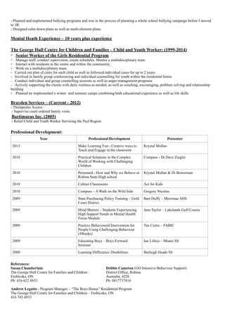 - Planned and implemented bullying programs and was in the process of planning a whole school bullying campaign before I moved
to 3R.
- Designed calm down plans as well as multi-element plans.
!
Mental Heath Experience – 10 years plus experience
!
The George Hull Centre for Children and Families – Child and Youth Worker: (1999-2014)
- Senior Worker of the Girls Residential Program
- Manage staff, conduct supervision, create schedules. Mentor a multidisciplinary team
- Interact with residents in the centre and within the community.
- Work on a multidisciplinary team.
- Carried out plan of cares for each child as well as followed individual cases for up to 2 years.
- Involved in family group conferencing and individual counselling for youth within the residential home.
- Conduct individual and group counselling sessions as well as anger management programs
- Actively supporting the clients with daily routines as needed, as well as coaching, encouraging, problem solving and relationship
building
- Planned an implemented a winter and summer camps combining both educational experience as well as life skills
!
Brayden Services – (Current - 2012)
- Therapeutic Access
- Supervise court ordered family visits.
Bartimaeus Inc. (2005)
- Relief Child and Youth Worker Servicing the Peel Region
!
Professional Development:
!References:
Susan Chamberlain Debbie Cameron (GO Intensive Behaviour Support)
The George Hull Centre for Families and Children District Office, Robina
Etobicoke, ON Australia, 4226
Ph: 416 622 8833 Ph: 0417737814
Andrew Legatto - Program Manager – “The Boys House” Residential Program
The George Hull Centre for Families and Children – Etobicoke, ON
416 745 4933
Year Professional Development Presenter
2013 Make Learning Fun - Creative ways to
Teach and Engage in the classroom
Krystal Mullan
2010 Practical Solutions in the Complex
World of Working with Challenging
Children
Compass - Dr Dave Ziegler
2010 Presented - How and Why we Behave at
Robina State High school
Krystal Mullan & Di Bowerman
2010 Calmer Classrooms Act for Kids
2010 Compass – A Walk on the Wild Side Gregory Nicolau
2009 State Purchasing Policy Training – Gold
Coast District
Bart Duffy – Merrimac SHS
2009 Mind Matters – Students Experiencing
High Support Needs in Mental Health
Focus Module
Jane Taylor – Lakelands Golf Course
2009 Positive Behavioural Intervention for
People Using Challenging Behaviour
(4Weeks)
Tan Curtis – FABIC
2009 Educating Boys – Boys Forward
Seminar
Ian Lillico – Miami SS
2009 Learning Difficuties/ Disabilities Burleigh Heads SS
 