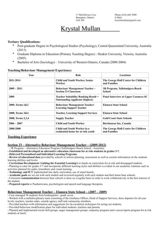 17 McGillivary Cres Phone (416) 669 3090
Brampton, Ontario E-Mail
L6S 3P6 krystalmullan@gmail.com
Krystal Mullan
!
Tertiary Qualifications:
• Post-graduate Degree in Psychological Studies (Psychology), Central Queensland University, Australia
(2013)
• Graduate Diploma in Education (Primary Teaching Degree) - Deakin University, Victoria, Australia
(2005)
• Bachelor of Arts (Sociology) – University of Western Ontario, Canada (2000-2004)
!
Teaching/Behaviour Management Experience:
Teaching Experience
!
Section 23 – Alternative Behaviour Management Teacher – (2009-2012)
– 3R Program – Alternative Education Program (Tallebudgera Beach School - Australia)
- Established and developed an alternative education classroom for at risk students in grades 3-7.
- Delivered Personalized and Individual Learning Programs
- Review of educational data provided by schools to inform planning, assessment as well as current information on the students
learning abilities and levels.
- Curriculum Development: Linking the Essential Learning’s to hands on curriculum for at risk and disengaged students.
- Planning to cater for grades 3-7 and incorporate different learning styles and abilities is evident in our academic rotations such as
activities planned for audio, kinesthetic and visual learning.
- Technology and ICT implemented into daily curriculum, use of smart boards.
- Academic goals are set out with each student and reviewed regularly with each student and their home base schools.
- Consistent communication between base schools is done on a regular basis in order to work collaboratively in the best interest of
the student.
- Prepared reports to Paediatricians, psychologists and speech and language therapists.
!
Behaviour Management Teacher – Elanora State School – (2007 – 2009)
- Case managed 30 students from kindergarten - grade seven.
- Worked with a multidisciplinary team consisting of the Guidance Officer, Head of Support Services, three deputies for all year
levels, teachers, teacher aides, outside agency staff and community members.
- Provided teachers with information and suggestions for de-escalation techniques for acting out students.
- Provided behaviour modification plans for individual students, teachers and parents.
- Planned and implemented social skill groups, anger management groups, carpentry program and a soccer/sports program for at risk
students at lunch.
Year Role Locations
2011-2014 Child and Youth Worker, Senior
Worker.
The George Hull Centre for Children
and Families
2009 – 2011 Behaviour Management Teacher –
Section 23 Classroom
3R Program, Tallebudgera Beach
School
2009 Teacher Suitability Ranking Result =
Outstanding Applicant (highest)
Panel Interview at Upper Coomera SC
2009, Terms 1&2 Behaviour Management Teacher/
Learning Support Teacher
Elanora State School
2008, Terms 3&4 Teacher, Learning Support Services Elanora State School
2008, Terms 2,3,4 Supply Teacher Gold Coast State Schools
2006 – 2007 Child and Youth Worker Bartimaeus Inc, Canada
2000-2008 Child and Youth Worker in a
residential home for at risk youth
The George Hull Centre for Children
and Families
 