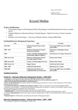 Phone (416) 669 3090
Brampton, Ontario
E-Mail: krystalmullan@gmail.com
Krystal Mullan
!
Tertiary Qualifications:
• Post-graduate Degree in Psychological Studies (Psychology), Central Queensland University, Australia
(2013)
• Graduate Diploma in Education (Primary Teaching Degree) - Deakin University, Victoria, Australia
(2005)
• Bachelor of Arts (Sociology) – University of Western Ontario, Canada (2000-2004)
!
Teaching/Behaviour Management Experience:
Teaching Experience
!
Section 23 – Alternative Behaviour Management Teacher – (2009-2012)
– 3R Program – Alternative Education Program (Tallebudgera Beach School - Australia)
- Established and developed an alternative education classroom for at risk students in grades 3-7.
- Delivered Personalized and Individual Learning Programs
- Review of educational data provided by schools to inform planning, assessment as well as current information on the students
learning abilities and levels.
- Curriculum Development: Linking the Essential Learning’s to hands on curriculum for at risk and disengaged students.
- Planning to cater for grades 3-7 and incorporate different learning styles and abilities is evident in our academic rotations such as
activities planned for audio, kinesthetic and visual learning.
- Technology and ICT implemented into daily curriculum, use of smart boards.
- Academic goals are set out with each student and reviewed regularly with each student and their home base schools.
- Consistent communication between base schools is done on a regular basis in order to work collaboratively in the best interest of
the student.
- Prepared reports to Paediatricians, psychologists and speech and language therapists.
!
Behaviour Management Teacher – Elanora State School – (2007 – 2009)
- Case managed 30 students from kindergarten - grade seven.
Year Role Locations
2011-2014 Child and Youth Worker, Senior
Worker.
The George Hull Centre for Children
and Families
2009 – 2011 Behaviour Management Teacher –
Section 23 Classroom
3R Program, Tallebudgera Beach
School
2009 Teacher Suitability Ranking Result =
Outstanding Applicant (highest)
Panel Interview at Upper Coomera SC
2009, Terms 1&2 Behaviour Management Teacher/
Learning Support Teacher
Elanora State School
2008, Terms 3&4 Teacher, Learning Support Services Elanora State School
2008, Terms 2,3,4 Supply Teacher Gold Coast State Schools
2006 – 2007 Child and Youth Worker Bartimaeus Inc, Canada
2000-2008 Child and Youth Worker in a
residential home for at risk youth
The George Hull Centre for Children
and Families
 