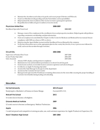 2
 Maintain the cleanliness andsafety of six pools andensure properChlorine andPH levels
 Train Cast Members in Lifeguarding andLake Patrolduties andresponsibilities
 Help maintain the showreadiness of the marina to ensure a great guest experience
 Requalification of skills and guest readiness everytwo weeks
Physicians United Plan 2008-2009
Enrollment Specialist Team Lead 2008-2009
 Manage a team of five employees in the enrollment of newandprospective members. Helpedagents with problems
regarding commission, membership, andplan information.
 Train newemployees in andabidedby Chapter 2 of the Center for Medicare andMedicaidService manual. Ensure
compliance with CMS was always at 98% or above.
 Help developthe Agent Hotline manualandthe Enrollment Process Manualfor the company.
 Verify that allmembers were on the appropriate plan for the county theylivedin; if not, a process was followedto
notify andassist the memberthrough correction.
Circuit City 2005-2008
Supervisor of Product Flow Team 2007-2008
Senior Product Specialist 2006-2007
Sales Associate 2005-2006
 Attained100% display anddepartment compliance
 Maintainedservice andinstallation penetration at or above Circuit City goals
 Trainedandcoacheda six member teamin customer experience andsales techniques
 Certifiedas an Apple TechnologySpecialist
 Assistedthe Sales Manager in allaspects of the department
 Assistedat the Customer Service Counter
 Managedandsupervisedthe Warehouse overseeing allinventory for the store while ensuring the proper handling of
Customermerchandise during loading and unloading
Education
Full Sail University 2013-Present
Studyingfor a Bachelor’s of Science in Game Design. Current GPA 3.31.
Wolcott Fire School 2012
16 week class to become a firefighter.
Orlando Medical Institute 2009
12 week course to become an Emergency Medical Technician.
Apple 2006
1 week fast paced and competitivetrainingon sales, use, and customer experience for Apple Products in Cupertino, CA.
Mark T Sheehan High School 2001-2005
 