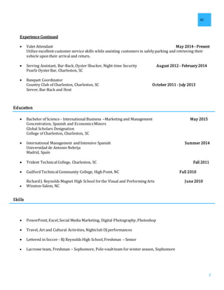 AC
2
Experience Continued
 Valet Attendant May 2014 - Present
Utilize excellent customer service skills while assisting customers in safely parking and retrieving their
vehicle upon their arrival and return.
 Serving Assistant, Bar-Back, Oyster Shucker, Night-time Security August 2012 - February 2014
Pearlz OysterBar, Charleston, SC
 Banquet Coordinator
Country Club of Charleston, Charleston, SC October 2011 - July 2013
Server, Bar-Back and Host
Education
 Bachelor of Science - International Business –Marketing and Management May 2015
Concentration, Spanish and EconomicsMinors
Global Scholars Designation
College of Charleston, Charleston, SC
 International Management and Intensive Spanish Summer 2014
Universidad de Antonio Nebrija
Madrid, Spain
 Trident TechnicalCollege, Charleston, SC Fall 2011
 Guilford TechnicalCommunity College, High Point, NC Fall 2010
Richard J. Reynolds Magnet High School forthe Visual and Performing Arts June 2010
 Winston-Salem, NC
Skills
 PowerPoint,Excel,Social Media Marketing, Digital Photography,Photoshop
 Travel, Art and Cultural Activities, Nightclub DJ performances
 Lettered in Soccer - RJ Reynolds High School,Freshman – Senior
 Lacrosse team, Freshman – Sophomore, Pole-vaultteam for winter season, Sophomore
 
