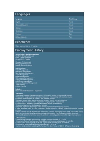 Languages
Language Proficiency
English Good
Chinese (Mandarin) Good
Hokkien Good
Cantonese Good
Teochew Fair
Bahasa Malaysia Fair
Experience
I have been working for 17 year(s).
Employment History
Senior Sales & Marketing Manager
Ichi Seiki (Shanghai) Co., Ltd
China, China - Shanghai
20 Aug 2012 - Present
Manager / Professionals
Managing 19 employees
RMB38,000.00 Per Month
Job Functions:
Sales Management
Operations Management
New Business Development
Team Management
Project Management
ROI Analysis Management
Supply Chain Management
Key Account Management
Customer Relations Management
Team Building
Product Training
Industry:
Heavy Industrial / Machinery / Equipment
Job Duties:
• Oversee & managed the sales operation of 2 China BU located in (Shanghai & Suzhou)
• Implement & assigned proper operational procedure in conducting daily business routine.
• Business development of all current & new potential account.
• Managed & Lead Sales team on achieving company short & long term objective.
• Prepare & ensure annual Sales & Operation budget projected are achieved.
• Conduct SWOT analysis of business & managed service parts inventory.
• Project management of all strategic/key account.
• Proposal, Implement & managed Sales service program with strategic/key account.
• Sales territories major in China (Shanghai, Jiangsu province, Zhejiang, Shandong province, Dongbei
province.
• Major customer include Kunshan Tie Shen Group, Taizhou Shuangling Group, Hi-P Group, MMI Group,
Leong Jin Corporation, Elta Technology, Compart Hi-Precision, First Engineering, Molex Group, etc.
• Conduct & update market trend research, analysis & technology advancement to higher management.
Achievements:
• Stabilized the Shanghai & Suzhou BU business turnover profitable for FY2013.
• Implement effective New Business Model & Business Development strategies for both BU.
• Achieve sales revenue growth of 15-20% & gross profit growth by 3-5% for FY2014.
• Promoted to Senior Sales & Marketing Manager w.e.f Jul 2014.
• Achieve single contract sales target for Kunshan Tie Shen Group at ¥20mil+ & Taizhou Shuangling
 