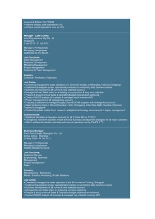 account at ¥10mil+ for FY2014.
• Achieve product cost reduction by 3%.
• Achieve overall operations cost by 10%
Manager - CEO’s Office
Asia Polyurethane Mfg Pte Ltd
Singapore
2 Jan 2012 - 31 Jul 2012
Manager / Professionals
Managing 5 employees
SGD5,500.00 Per Month
Job Functions:
Sales Management
Business Development
Marketing Management
Project Management
Customer & Team Management
Industry:
Chemical / Fertilizers / Pesticides
Job Duties:
• Oversee & managed the sales operation of 3 China BU located in (Shanghai, Hefei & Chongqing)
• Implement & assigned proper operational procedure in conducting daily business routine.
• Business development of all current & new potential account.
• Managed & Lead Sales team on achieving company short & long term objective.
• Prepare & ensure annual Sales & Operation budget projected are achieved.
• Conduct SWOT analysis of business & managed stock inventory KPI.
• Project management of all strategic/key account.
• Proposal, Implement & managed Supply Chain/EDI/VMI program with strategic/key account.
• Sales territories major in China (Shanghai, Hefei, Chongqing, India (New Delhi, Mumbai, Chennai),
Thailand & Singapore
• Conduct & update market trend research, analysis & technology advancement to higher management.
Achievements:
• Stabilized the Sales & Operation turnover for all 3 China BU for FY2012.
• Managed to transform business model with new business development strategies for all major customer.
• Able to achieve & maintain quarterly reduction of operation cost by 5%-8% YTY.
Business Manager
Fabri-Tech Labels (Shanghai) Co., Ltd
China, China - Shanghai
20 May 2008 - 14 Oct 2011
Manager / Professionals
Managing 5 employees
RMB30,000.00 Per Month
Job Functions:
Customer Service
Engineering / Technical
Management
Project Management
Sales
Industry:
Manufacturing - Electronics
Media / Events / Advertising / Public Relations
Job Duties:
• Oversee & managed the sales operation of the BU located in Pudong, Shanghai.
• Implement & assigned proper operational procedure in conducting daily business routine.
• Business development of all current & new potential account.
• Managed & Lead Sales team on achieving company objective.
• Prepare & ensure annual Sales & Operation budget projected are achieved.
• Conduct SWOT analysis of business & managed raw material inventory KPI.
 