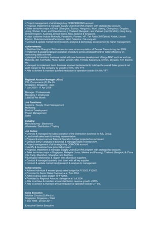 • Project management of all strategic/key OEM/ODM/EMS account.
• Proposal, Implement & managed Supply Chain/EDI/VMI program with strategic/key account.
• Sales territories major in China (Shanghai, Suzhou, Hangzhou, Wuxi, Jiaxing, Changzhou, Qingdao,
Jining, Wuhan, Xi•an, and Shenzhen etc.), Thailand (Bangkok), and Vietnam (Ho Chi Minh), Hong Kong,
United Kingdom, Australia, United States, New Zealand & Singapore.
• Major customer include Motorola, Panasonic, Pioneer, HP, Tait Radio,3M Optical, Kodak, Lincoln
Electric, FlukeVentureHanaFlextronics, Jabil, Celestica, Cal-comp etc.
• Conduct & update market trend research, analysis & technology advancement to higher management.
Achievements:
• Stabilized the Shanghai BU business turnover since acquisition of Zennes Press during Jan 2008.
• Implement & assigned proper operation procedure across all department for better efficiency on
conducting daily activities.
• Managed to transform business model with new business development of large MNC such as such as
Motorola, 3M, Tait Radio, Fluke, Eaton, Lincoln, MEI, Trimble, Kawamura, Omron, Skyware, YAT Electric
etc.
• Managed to implement basic Business acumen fundamental to build up the overall Sales gross & net
profit margin for the company by growth of 10%-15% YTY.
• Able to achieve & maintain quarterly reduction of operation cost by 5%-8% YTY.
Regional Account Manager (ASIA)
CRL Components (S) Pte Ltd
Singapore, Singapore - East
1 Jun 2000 - 11 Apr 2008
Manager / Professionals
Managing 1 employees
3,800.00 Per Month
Job Functions:
Logistics / Supply Chain Management
Marketing
Product Development
Project Management
Sales
Industry:
Manufacturing - Electronics
Wholesale / Distribution / Trading
Job Duties:
• Oversee & managed the sales operation of the distribution business for ASJ Group.
• Lead small sales team & territory representative.
• Prepare & ensure annual Sales & Operation budget projected are achieved.
• Conduct SWOT analysis of business & managed stock inventory KPI.
• Project management of all strategic/key OEM/ODM account.
• Identify & developed new potential account.
• Proposal, Implement & managed Supply Chain/EDI/VMI program with strategic/key account.
• Sales territories major in Singapore, Malaysia (Johor, Melaka and Penang), Thailand (Bangkok) & China
(Hui Yang, Shenzhen, Shanghai, and Suzhou).
• Build good relationship & rapport with all product suppliers.
• Conduct & managed quarterly cost down with all key supplier
• Conduct & update market trend research & analysis to management.
Achievements:
• Achieve individual & exceed group sales budget for FY2002, FY2003.
• Promoted to Senior Sales Engineer w.e.f Feb 2004
• Achieve group sales budget for FY2005.
• Promoted to Regional Account Manager w.e.f Jul 2006.
• Able to achieve & maintain annual distribution revenue growth of 20%
• Able to achieve & maintain annual reduction of operation cost by 3 ~ 5%.
Sales Executive
Additive Circuits (S) Pte Ltd
Singapore, Singapore - West
1 Dec 1998 - 20 Apr 2011
Executive/ Senior Executive
 