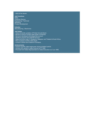 1,850.00 Per Month
Job Functions:
Sales
Customer Service
Engineering / Technical
Marketing
Product Development
Industry:
Manufacturing - Electronics
Job Duties:
• Attend & handle quotation of Printed Circuits Board.
• Monitor & ensure monthly sales target is achieved.
• Service & developed all strategic/key account
• Identify & acquire new potential account.
• Sales territories major in Singapore, Malaysia, and Thailand & South Africa.
• Plan & prepare monthly sales target.
• Conduct market trend research & analysis.
Achievements:
• Achieve monthly sales target given during probation period.
• Achieve 20% growth in sales revenue for FY1999.
• Promoted from Sales Representative to Sales Executive w.e.f Jun 1999.
 