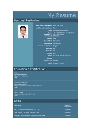 My Resume
Personal Particulars
First Name (Given Name) Bock Thai, Alvin
Last Name (Family Name) Tan
Email mugentbt@yahoo.com.sg
Mobile
WhatsApp ID
WeChat ID
+86 13636354174 / +65 9881 6918
+86 13636354174
S7335330J
Gender Male
Date of Birth 5 Sep 1973
Legal Status Singaporean
Country of Residence Singapore
Block No. 69
Floor No. 03
Unit No. 273
Street TELOK BLANGAH HEIGHTS
Building
Postal Code 100069
Region Singapore - South
Education / Certification
Diploma
Electrical Engineering
Ngee Ann Polytechnic
1998
Technical Certification
Electrical Engineering
Singapore Technical Institute / ITE Macpherson
1993
'N' / 'O' Levels
Queenstown Secondary Technical
1989
Skills
Skill Name Years of
Experience
MS – DOS,Windows95,98,2000，NT，XP 17 year(s)
SAP, Softpro, One World, ERP, MS Office 17 year(s)
AutoCAD, Abode Illustrator, Photoshop, Corel Draw 17 year(s)
 