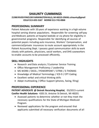 SHAUNTY CUMMINGS
21980 RIVER PINES DR FARMINGTONHILLS, MI 48335-EMAIL cshaunty@gmail
CELL# 313-693-5167 WORK# 313-745-0068
PROFESSIONAL SUMMARY
Patient Advocate with 10 years of experience working in a high volume
hospital serving diverse populations. Responsible for screening self-pay
and Medicare patients at hospital bedside or via phone for eligibility in
governmental programs. Responsible for identifying all sources of
potential payers including auto insurance, Workers’ Compensation, and
commercial/private insurances to route account appropriately in the
Patient Accounting Dept. I possess good communication skills to work
closely with patients, physicians, social workers, and DHS caseworkers
to enable accounts to be processed efficiently.
SKILL HIGHLIGHTS
 Research and Data analysis / Customer Service Training
 Office Management Proficiency / Leadership
 MS WORD / EXCEL / POWERPOINT / CITRIX / E-THOMAS
 Knowledge of Medical Terminology / ICD-9 / CPT Coding
 Excellent verbal and critical thinking skills
 Adept multitasking / Office Support (phones, faxing, filing)
PROFESSIONAL EXPERIENCE
PATIENT ADVOCATE @ Detroit Receiving Hospital, 03/2015-current
Conifer Health Solutions- 4201 St. Antoine St Detroit, MI 48201
 Assessed patients to determine whether or not they meet the
necessary qualifications for the State of Michigan Medicaid
Program.
 Reviewed applications for the program and ensured that
applicants submitted all necessary verification documents of all
 