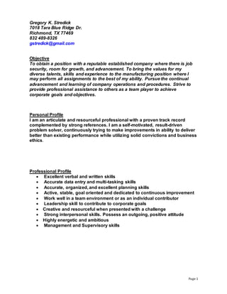 Page 1
Gregory K. Stredick
7018 Tara Blue Ridge Dr.
Richmond, TX 77469
832 489-8326
gstredick@gmail.com
Objective
To obtain a position with a reputable established company where there is job
security, room for growth, and advancement. To bring the values for my
diverse talents, skills and experience to the manufacturing position where I
may perform all assignments to the best of my ability. Pursue the continual
advancement and learning of company operations and procedures. Strive to
provide professional assistance to others as a team player to achieve
corporate goals and objectives.
Personal Profile
I am an articulate and resourceful professional with a proven track record
complemented by strong references. I am a self-motivated, result-driven
problem solver, continuously trying to make improvements in ability to deliver
better than existing performance while utilizing solid convictions and business
ethics.
Professional Profile
 Excellent verbal and written skills
 Accurate data entry and multi-tasking skills
 Accurate, organized, and excellent planning skills
 Active, stable, goal oriented and dedicated to continuous improvement
 Work well in a team environment or as an individual contributor
 Leadership skill to contribute to corporate goals
 Creative and resourceful when presented with a challenge
 Strong interpersonal skills. Possess an outgoing, positive attitude
 Highly energetic and ambitious
 Management and Supervisory skills
 
