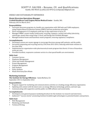 SCOTT	
  P.	
  SALYER	
  –	
  Resume,	
  CV,	
  and	
  Qualifications	
  
Seattle,	
  WA	
  98101	
  ||	
  (202)	
  222-­‐8763	
  ||	
  scottpsalyer@gmail.com	
  
	
  
ENERGY	
  AND	
  SUSTAINABILITY	
  EXPERIENCE	
  
Waste	
  Diversion	
  Operations	
  Manager	
  
Crothall	
  Healthcare	
  and	
  Virginia	
  Mason	
  Medical	
  Center	
  -­‐	
  Seattle,	
  WA	
  
February	
  2013	
  to	
  March	
  2015	
  
Responsibilities	
  	
  
• Led	
  waste	
  diversion	
  programs	
  at	
  a	
  health	
  care	
  organization	
  with	
  300	
  beds	
  and	
  5,000	
  employees,	
  	
  
using	
  Virginia	
  Mason	
  Production	
  System	
  (VMPS)	
  and	
  lean	
  production	
  principles.	
  	
  
• Direct	
  management	
  of	
  12	
  employees	
  with	
  day-­‐to-­‐day	
  supervision	
  of	
  up	
  to	
  25.	
  	
  
• Managed	
  VMMC’s	
  waste	
  vendor	
  (solid	
  waste,	
  recycling,	
  compost,	
  e-­‐waste)	
  and	
  utility	
  (electricity,	
  	
  
natural	
  gas,	
  steam)	
  data	
  using	
  Scope	
  5,	
  Excel,	
  and	
  Energy	
  Star	
  Portfolio	
  Manager.	
  	
  
• Managed	
  medical	
  waste	
  and	
  hazardous	
  waste	
  programs,	
  ensuring	
  regulatory	
  compliance.	
  	
  
Accomplishments	
  
• Developed	
  custom	
  zero	
  waste	
  signage	
  to	
  encourage	
  diversion	
  among	
  staff,	
  patients,	
  and	
  the	
  public.	
  	
  
• Increased	
  composting	
  and	
  recycling	
  each	
  by	
  25%	
  from	
  2013-­‐2014,	
  reducing	
  solid	
  waste	
  volumes	
  to	
  	
  
less	
  than	
  50%.	
  	
  	
  
• Implemented	
  an	
  organization-­‐wide	
  pharmaceutical	
  waste	
  program	
  that	
  diverts	
  14	
  tons	
  of	
  hazardous	
  	
  
waste	
  per	
  year.	
  	
  
• Provided	
  excellent,	
  responsive	
  customer	
  service	
  in	
  a	
  fast-­‐paced	
  health	
  care	
  environment.	
  	
  
Skills	
  Used	
  	
  
• Customer	
  Service	
  	
  
• Employee	
  Management	
  	
  
• Client	
  and	
  Vendor	
  Management	
  	
  
• Project	
  Management	
  	
  
• Program	
  Management	
  	
  
• Data	
  Analysis	
  	
  
• Policy	
  Analysis	
  	
  
• Waste	
  Diversion/Zero	
  Waste	
  
	
  
Marketing	
  Assistant	
  
The	
  Institute	
  for	
  Energy	
  Efficiency	
  -­‐	
  Santa	
  Barbara,	
  CA	
  
September	
  2011	
  to	
  September	
  2012	
  
Responsibilities	
  	
  
• Program	
  support	
  for	
  marketing	
  and	
  communications	
  activities	
  at	
  a	
  leading	
  energy	
  efficiency	
  organization.	
  	
  
• Updating	
  web	
  content	
  with	
  the	
  latest	
  news	
  on	
  energy	
  efficiency	
  technology,	
  policies,	
  and	
  start-­‐ups.	
  	
  
• Communicating	
  with	
  supporters	
  and	
  the	
  public	
  via	
  CRM	
  software	
  and	
  social	
  media.	
  	
  
Accomplishments	
  	
  
• Developed	
  a	
  new	
  general-­‐purpose	
  marketing	
  brochure	
  for	
  the	
  Institute	
  via	
  research	
  and	
  interviews.	
  	
  
• Authored	
  7	
  “success	
  stories”	
  promoting	
  Institute	
  breakthrough	
  technologies	
  to	
  potential	
  funders	
  and	
  partners.	
  	
  
Skills	
  Used	
  	
  
• Web	
  Management	
  	
  
• Marketing	
  and	
  Outreach	
  	
  
• Technical	
  Writing	
  
	
   	
  
 