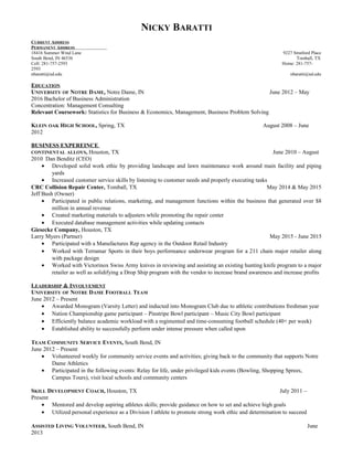 NICKY BARATTI
CURRENT ADDRESS
PERMANENT ADDRESS
18416 Summer Wind Lane 9227 Stratford Place
South Bend, IN 46536 Tomball, TX
Cell: 281-757-2593 Home: 281-757-
2593
nbaratti@nd.edu nbaratti@nd.edu
EDUCATION
UNIVERSITY OF NOTRE DAME, Notre Dame, IN June 2012 – May
2016 Bachelor of Business Administration
Concentration: Management Consulting
Relevant Coursework: Statistics for Business & Economics, Management, Business Problem Solving
KLEIN OAK HIGH SCHOOL, Spring, TX August 2008 – June
2012
BUSINESS EXPEREINCE
CONTINENTAL ALLOYS, Houston, TX June 2010 – August
2010 Dan Benditz (CEO)
• Developed solid work ethic by providing landscape and lawn maintenance work around main facility and piping
yards
• Increased customer service skills by listening to customer needs and properly executing tasks
CRC Collision Repair Center, Tomball, TX May 2014 & May 2015
Jeff Bush (Owner)
• Participated in public relations, marketing, and management functions within the business that generated over $8
million in annual revenue
• Created marketing materials to adjusters while promoting the repair center
• Executed database management activities while updating contacts
Giesecke Company, Houston, TX
Larry Myers (Partner) May 2015 - June 2015
• Participated with a Manufactures Rep agency in the Outdoor Retail Industry
• Worked with Terramar Sports in their boys performance underwear program for a 211 chain major retailer along
with package design
• Worked with Victorinox Swiss Army knives in reviewing and assisting an existing hunting knife program to a major
retailer as well as solidifying a Drop Ship program with the vendor to increase brand awareness and increase profits
LEADERSHIP & INVOLVEMENT
UNIVERSITY OF NOTRE DAME FOOTBALL TEAM
June 2012 – Present
• Awarded Monogram (Varsity Letter) and inducted into Monogram Club due to athletic contributions freshman year
• Nation Championship game participant – Pinstripe Bowl participant – Music City Bowl participant
• Efficiently balance academic workload with a regimented and time-consuming football schedule (40+ per week)
• Established ability to successfully perform under intense pressure when called upon
TEAM COMMUNITY SERVICE EVENTS, South Bend, IN
June 2012 – Present
• Volunteered weekly for community service events and activities; giving back to the community that supports Notre
Dame Athletics
• Participated in the following events: Relay for life, under privileged kids events (Bowling, Shopping Sprees,
Campus Tours), visit local schools and community centers
SKILL DEVELOPMENT COACH, Houston, TX July 2011 –
Present
• Mentored and develop aspiring athletes skills; provide guidance on how to set and achieve high goals
• Utilized personal experience as a Division I athlete to promote strong work ethic and determination to succeed
ASSISTED LIVING VOLUNTEER, South Bend, IN June
2013
 