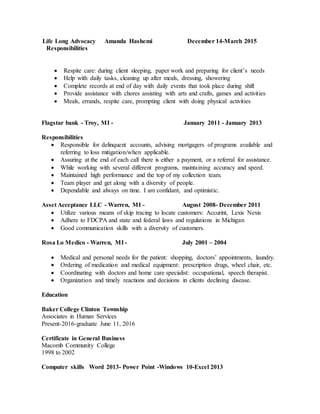 Life Long Advocacy Amanda Hashemi December 14-March 2015
Responsibilities
 Respite care: during client sleeping, paper work and preparing for client’s needs
 Help with daily tasks, cleaning up after meals, dressing, showering
 Complete records at end of day with daily events that took place during shift
 Provide assistance with chores assisting with arts and crafts, games and activities
 Meals, errands, respite care, prompting client with doing physical activities
Flagstar bank - Troy, MI - January 2011 - January 2013
Responsibilities
 Responsible for delinquent accounts, advising mortgagers of programs available and
referring to loss mitigation/when applicable.
 Assuring at the end of each call there is either a payment, or a referral for assistance.
 While working with several different programs, maintaining accuracy and speed.
 Maintained high performance and the top of my collection team.
 Team player and get along with a diversity of people.
 Dependable and always on time. I am confidant, and optimistic.
Asset Acceptance LLC - Warren, MI - August 2008- December 2011
 Utilize various means of skip tracing to locate customers: Accurint, Lexis Nexis
 Adhere to FDCPA and state and federal laws and regulations in Michigan
 Good communication skills with a diversity of customers.
Rosa Lo Medico - Warren, MI - July 2001 – 2004
 Medical and personal needs for the patient: shopping, doctors’ appointments, laundry.
 Ordering of medication and medical equipment: prescription drugs, wheel chair, etc.
 Coordinating with doctors and home care specialist: occupational, speech therapist.
 Organization and timely reactions and decisions in clients declining disease.
Education
Baker College Clinton Township
Associates in Human Services
Present-2016-graduate June 11, 2016
Certificate in General Business
Macomb Community College
1998 to 2002
Computer skills Word 2013- Power Point -Windows 10-Excel 2013
 