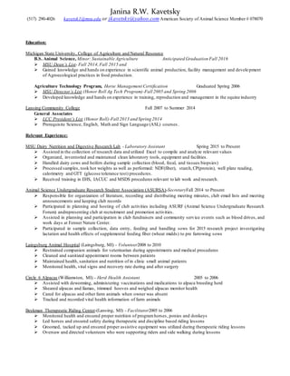 Janina R.W. Kavetsky
(517) 290-4026 kavetsk1@msu.edu or jkavetsky@yahoo.com American Society of Animal Science Member # 078070
Education:
Michigan State University, College of Agriculture and Natural Resource
B.S. Animal Science, Minor: Sustainable Agriculture Anticipated Graduation Fall 2016
 MSU Dean’s List- Fall 2014,Fall 2015 and
 Gained knowledge and hands on experience in scientific animal production, facility management and develo pment
of Agroecological practices in food production.
Agriculture Technology Program, Horse Management Certification Graduated Spring 2006
 MSU Director’s List (Honor Roll Ag Tech Program)-Fall 2005 and Spring 2006
 Developed knowledge and hands on experience in training, reproduction and management in the equine industry
Lansing Community College Fall 2007 to Summer 2014
General Associates
 LCC President’s List (Honor Roll)-Fall 2013 and Spring 2014
 Prerequisite Science, English, Math and Sign Language (ASL) courses.
Relevant Experience:
MSU Dairy Nutrition and Digestive Research Lab - Laboratory Assistant Spring 2015 to Present
 Assisted in the collection of research data and utilized Excel to compile and analyze relevant values
 Organized, inventoried and maintained clean laboratory tools, equipment and facilities.
 Handled dairy cows and heifers during sample collection (blood, fecal, and tissues biopsies)
 Processed samples, took hot weights as well as performed: NDF(fiber), starch,CP(protein), well plate reading,
calorimetry and GTT (glucose tolerance test) procedures.
 Received training in EHS, IACUC and MSDS procedures relevant to lab work and research.
Animal Science Undergraduate Research Student Association (ASURSA)-SecretaryFall 2014 to Present
 Responsible for organization of literature, recording and distributing meeting minutes, club email lists and meeting
announcements and keeping club records
 Participated in planning and hosting of club activities including ASURF (Animal Science Undergraduate Research
Forum) andrepresenting club at recruitment and promotion activities.
 Assisted in planning and participation in club fundraisers and community service events such as blood drives, and
work days at Fenner Nature Center.
 Participated in sample collection, data entry, feeding and handling sows for 2015 research project investigating
lactation and health effects of supplemental feeding fiber (wheat midds) to pre farrowing sows
Laingsburg Animal Hospital (Laingsburg, MI) - Volunteer2008 to 2010
 Restrained companion animals for veterinarian during appointments and medical procedures
 Cleaned and sanitized appointment rooms between patients
 Maintained health, sanitation and nutrition of in clinic small animal patients
 Monitored health, vital signs and recovery rate during and after surgery
Circle 6 Alpacas (Williamston, MI) - Herd Health Assistant 2005 to 2006
 Assisted with deworming, administering vaccinations and medications to alpaca breeding herd
 Sheared alpacas and llamas, trimmed hooves and weighed alpacas monitor health
 Cared for alpacas and other farm animals when owner was absent
 Tracked and recorded vital health information of farm animals
Beekman Therapeutic Riding Center-(Lansing, MI) - Facilitator2005 to 2006
 Monitored health and ensured proper nutrition of programhorses, ponies and donkeys
 Led horses and ensured safety during therapeutic and discipline based riding lessons
 Groomed, tacked up and ensured proper assistive equipment was utilized during therapeutic riding lessons
 Oversaw and directed volunteers who were supporting riders and side walking during lessons
 