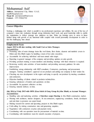 Mohammad Asif
Address: International City, Dubai –U.A.E. Email:
masif828@gmail.com
Skype id: asif_bjr@rediffmail.com
Contact: +971 558662742
Career Objective
Seeking a challenging role which is parallel to my professional experience and abilities. Be one of the key of
company’s vision into realization through strong dedication hard work and good leadership skills to enable
the organization to deliver strategic new initiatives on time. Make my learning curve to move in linear
fashion along with growth of my functional skills coupled with overall personality development in order to
fact the challenging time ahead.
Employment Scan
August 2015 to till date working with Saudi Cast as Sales Manager.
Accountabilities
 Promoting sales of water drainage items like roof drains, floor drains, cleanout and manhole covers in
Dubai and Abu Dhabi region by handling a team of two sales executives.
 Accountable for achieving individual and team annual sales target.
 Reporting to general manager of the company and providing updates on sales growth.
 Providing products training to team members and attending meetings with them whenever is required.
 Reviewing weekly sales activities of team members and providing necessary guidance for sales
improvement.
 Establishing strong relationship with MEP consultant, Contractors, purchasing and procurement
managers. Gaining consultant’s approval on our products and adding our company in their vendor list.
 Checking any new development in the region and trying to specify our products by meeting consultants
and contractors.
 Objection handling of clients related to products technicalities.
 Ensuring submission of tenders and quotations on time.
 Accountable for payment collection on time.
 Ensuring material delivery on time.
July 2014 to 9 July 2015 with OFIS (Easa Saleh Al Gurg Group llc.)Abu Dhabi, as Account Manager.
Accountabilities
 Handling sales and marketing activities of Interface carpet flooring in Abu Dhabi construction market.
 Meeting with architects, interior designers, fit out contractors, engineering consultants, hotels, developers
and end client to promote our carpet brand.
 Making research for current and upcoming projects in Abu Dhabi region.
 Cold calling by visiting construction sites and generating enquiries.
 Negotiation with contractors on price and payment terms.
 Coordinating with our operation team for procurement of material on time.
 Coordinating with installation team for smooth execution of projects.
 