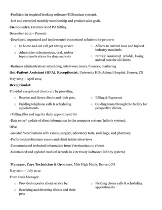 -Proficient in required booking software (Millennium system).
-Met and exceeded monthly membership and product sales goals.
C0-Founder, Creature Kind Pet Sitting
December 2013 – Present:
-Developed, organized and implemented customized solutions for pet care:
o In home and out call pet sitting service
o Administer subcutaneous, oral, and/or
topical medications for dogs and cats
o Adhere to current laws and highest
industry standards
o Provide consistent, reliable, loving
animal care for all clients
-Business administration: scheduling, interviews, tours, finances, marketing
Out-Patient Assistant (OPA), Receptionist, University Hills Animal Hospital, Denver, CO
May 2013 – April 2014
Receptionist:
Provided exceptional client care by providing:
o Receive and direct clients and their pets.
o Fielding telephone calls & scheduling
appointments
o Billing & Payments
o Guiding tours through the facility for
perspective clients.
- Pulling files and tags for daily appointment list
-Data entry/ update of client information in the computer system (Infinity system).
OPA:
-Assisted Veterinarians with exams, surgery, laboratory tests, radiology, and pharmacy
-Performed preliminary exams and client intake interviews
-Communicated technical information from Veterinarians to clients
-Maintained and updated medical records in Veterinary Software (Infinity system)
Manager, Care Technician & Groomer, Mile High Mutts, Denver, CO
May 2010 – July 2012
Front Desk Manager:
o Provided superior client service by:
o Receiving and directing clients and their
pets
o Fielding phone calls & scheduling
appointments
 
