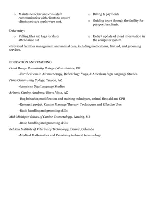 o Maintained clear and consistent
communication with clients to ensure
clients pet care needs were met.
o Billing & payments
o Guiding tours through the facility for
perspective clients.
Data entry:
o Pulling files and tags for daily
attendance list
o Entry/ update of client information in
the computer system.
-Provided facilities management and animal care, including medications, first aid, and grooming
services.
EDUCATION AND TRAINING
Front Range Community College, Westminster, CO
-Certifications in Aromatherapy, Reflexology, Yoga, & American Sign Language Studies
Pima Community College, Tucson, AZ
-American Sign Language Studies
Arizona Canine Academy, Sierra Vista, AZ
-Dog behavior, modification and training techniques, animal first aid and CPR
-Research project: Canine Massage Therapy: Techniques and Effective Uses
-Basic handling and grooming skills
Mid-Michigan School of Canine Cosmetology, Lansing, MI
-Basic handling and grooming skills
Bel Rea Institute of Veterinary Technology, Denver, Colorado
-Medical Mathematics and Veterinary technical terminology
 