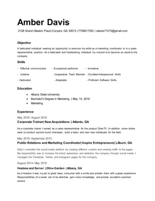 Amber Davis
2108 Grand Gleaton Pass| Conyers, GA 30013 | 7708617352 | adavis71210@gmail.com
Objective
A dedicated individual seeking an opportunity to exercise my skills as a marketing coordinator or in a sales
representative position. As a dedicated and hardworking individual my mission is to become an asset to the
company.
Skills
- Effective communicator - Exceptional performer - Innovative
- Creative - Cooperative Team Member - Excellent Interpersonal Skills
- Dedicated - Adaptable - Proficient Software Skills
Education
 Albany State University
 Bachelor's Degree in Marketing | May 14, 2016
 Marketing
Experience
May 2016- August 2016
Corporate Trainer| New Acquisitions | Atlanta, GA
As a corporate trainer I served as a sales representative for the product DirecTV. In addition, some duties
were to conduct second round interviews, build a team, and train new individuals for the field.
May 2015- September 2015
Public Relations and Marketing Coordinator| Inspire Entrepreneurs| Lilburn, GA
Daily I controlled the social media platform by creating different content and creating traffic to the pages.
My responsibility was to increase the brand awareness and advertise the company through social media. I
managed the Facebook, Twitter, and Instagram pages for the company.
August 2014- May 2016
Hostess and Server | Olive Garden | Albany, GA
As a hostess it was my job to greet every consumer with a smile and provide them with a great experience.
Responsibilities of a server are to be attentive, gain menu knowledge, and provide excellent customer
service.
 