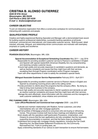 CRISTINA B. ALONSO GUTIERREZ
8426 W 97th Street
Bloomington, MN 55438
Cell Phone  (952) 201-4220
E-mail  tinalonso@hotmail.com
CAREER OBJECTIVE
To join an interactive organization that offers a constructive workplace for communicating and
interacting with customers and people.
QUALIFICATIONS PROFILE
Creative and highly-experienced Banking Specialist and Manager with a demonstrated track record
for building superior professional relationships, successful banking operations at all levels
(individual, commercial and international), and impeccable customer service. Multi-focused, detail
oriented, articulate, bilingual, and relationship-driven communicator and motivator with exemplary
emphasis on quality and excellence.
CAREER HISTORY
PEARSON EDUCATION, Bloomington, MN, USA
Special Accommodation & Exceptional Scheduling Coordinator May 2011 – July 2016
Responsible for providing excellent customer service to Pearson’s candidates in English
and Spanish with special needs/ADA (American Disability Act.) by comprehending
and resolving complex customer issues.
Ensure high quality and accurate responses to candidate’s questions and demands, as
well as resolve complaints and issues that they might have with their services,
escalating them through Program coordinators and/or Program managers.
Team with other departments in order to satisfy the candidate’s special needs.
Bilingual Associate Customer Service Representative February 2010 – April 2011
Responsible for providing excellent customer service to Pearson clients in English and
Spanish by answering incoming phone calls to the calling center.
Provide promotion to clients about the programs that the company offers. By doing so,
help to bring more business to the company.
Ensure high quality and accurate responses to clients' questions and demands as well
as resolve customer complaints and issues that they might have with their services.
Manage the work effectively; share Information with the customers and the managers to
seek customer satisfaction; show initiative and commitment.
PRC FUNDING CORP, Bloomington, MN, USA
Loan officer/Residential and Commercial loan originator 2009 – July 2010
Cultivate and maintain relationships with Realtors, former customers, and other
intermediaries who can refer mortgage applicants.
Sell full portfolio of Mortgage products to consumers who are buying or refinancing
homes. This process involves both face-to-face meetings and telephone selling.
Work closely with the operations staff (particularly Processors, Underwriters, and
Closers) to ensure that the loan applications are fully completed, that the necessary
supporting documentation is received, and that the loans close as scheduled.
Understand and comply with mortgage industry regulations, including the Fair Credit
Reporting Act, the Real Estate Settlement Procedures Act, the Community
Reinvestment Act, Truth-in-Lending laws, etc.
Apply underwriting standards of our various to each transaction to ensure that borrowers
 