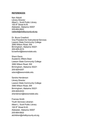 REFERENCES 
 
Nan Abbott 
Library Director 
Albert L. Scott Public Library 
100 9​th​
 Street N.W. 
Alabaster, Alabama 35007 
205­664­6822  
nabbott@shelbycounty­al.org 
 
Dr. Bruce Crawford 
Vice President for Instructional Services 
Lawson State Community College 
3060 Wilson Road, SW 
Birmingham, Alabama 35221 
205­929­2015 
bcrawford@lawsonstate.edu 
Sherri Davis 
Academic Affairs Dean 
Lawson State Community College 
3060 Wilson Road, SW 
Birmingham, Alabama 35221 
205­929­6357  
sdavis@lawsonstate.edu  
 
Sandra Henderson 
Library Director 
Lawson State Community College 
3060 Wilson Road, SW 
Birmingham, Alabama 35221 
205­929­6333  
shenderson@lawsonstate.edu  
 
Frances Smith 
Youth Services Librarian 
Albert L. Scott Public Library 
100 9​th​
 Street N.W. 
Alabaster, Alabama 35007 
205­664­6822 
alchildren@shelbycounty­al.org 
 