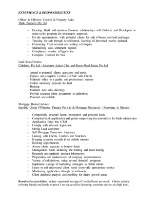 EXPERIENCE & RESPONSIBILITIES
Officer in Effective Control & Property Sales
Think Property Pty Ltd
- Develop, Build and maintain Business relationships with Builders and Developers in
order to list property for investment purposes.
- On site appointments, with potential clients for sale of house and land packages.
- Tracking the sale through to settlement, keeping all interested parties updated.
- Overseeing Trust account and writing of cheques.
- Maintaining sales settlement register.
- Compliance monitor of legislation
- Complete Contract for Sale
Land Sales/Hostess
Clublinks Pty Ltd - Sanctuary Lakes Club and Resort Real Estate Pty Ltd
- Attend to potential clients questions and needs
- Explain and complete Contract of Sale with Clients
- Maintain office to a quality and professional manner
- Collect monetary deposits for land
- Banking
- Maintain land sales directory
- Provide accurate client documents to authorities
- Punctual and reliable
Mortgage Broker/Advisor
Interlink Group (Whitestar Finance Pty Ltd & Mortgage Resource) – Reporting to Director
- Competently structure home, investment and personal loans.
- Complete bank application and gather supporting documentation for bank submission
- Application Entry into CRM
- Comply with relevant legislation
- Strong Lead converter.
- Sell Mortgage Protection Insurance.
- Liaising with Clients, Lenders and Solicitors
- Keeping accurate records in an orderly manner
- Booking appointments
- Assess clients capacity to borrow funds
- Management Skills including the training and team leading
- Research and maintain product information
- Preparation and maintenance of company documentation
- Variety of calculations, using several financial programs
- Implement a range of marketing strategies to obtain clients
- Listen to and understand client needs to provide appropriate service
- Monitoring application through to settlement.
- Client database analysis and profiling for future growth areas
Results of responsibilities include a personal average of 3 settled loans per week. Clients actively
referring friends and family to prove I am successfulat delivering customer service at a high level.
 