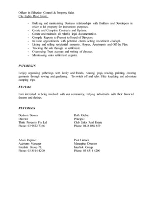 Officer in Effective Control & Property Sales
City Lights Real Estate
- Building and maintaining Business relationships with Builders and Developers in
order to list property for investment purposes.
- Create and Complete Contracts and Options.
- Create and maintain all relative legal documentation.
- Compile Reports to Present to Board of Directors.
- In home appointments with potential clients selling investment concept.
- Listing and selling residential property, Houses, Apartments and Off the Plan.
- Tracking the sale through to settlement.
- Overseeing Trust account and writing of cheques.
- Maintaining sales settlement register.
INTERESTS
I enjoy organising gatherings with family and friends, running, yoga, reading, painting, creating
garments through sewing and gardening. To switch off and relax I like kayaking and adventure
camping trips.
FUTURE
I am interested in being involved with our community, helping individuals with their financial
dreams and desires.
REFEREES
Denham Bowen Ruth Ritchie
Director Principal
Think Property Pty Ltd Club Links Real Estate
Phone: 03 9822 7366 Phone: 0438 088 859
Adam Raphael Paul Lindner
Accounts Manager Managing Director
Interlink Group PL Interlink Group
Phone: 03 8514 4200 Phone: 03 8514 4200
 