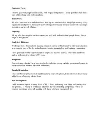 Customer Focus:
I believe you treat people as individuals, with respect and patience. Every potential client has a
want of knowledge and professionalism.
Team Work:
All roles I have held have had elements of working as a team to deliver integral parts of day to day
organisational objectives. I am capable of working autonomously however team work encourages
inspiration and growth of ideas.
Empathy:
All my roles have required me to communicate well with and understand people from a diverse
range of backgrounds.
Analytical Thinking:
Working within a financial unit focusing on details and the ability to analyse individual situations
is an essential part of the day to day business in order to meet client and business expectations.
I have prepared monthly reports based on targets and business activity, I have then needed to
analyse and present to a board of 7+ peers.
Adaptable:
Due to the type of roles I have been involved with I often step up and take on various elements in
order to maintain business and client satisfaction.
Results Orientation:
I have an ideal target I personally need to achieve on a weekly basis, I strive to reach this with the
added bonus of meeting clients ideals.
Self Development:
I wish to expose myself to many facets of life, I thrive on learning new things and putting them
into practice. I believe in continuous education by way of reading, completing courses or
practical experience above all speaking with those who have experienced life!
 