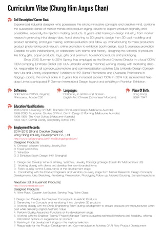 Curriculum Vitae (Chung Him Angus Chan)
Self Description/ Career Goal:
Experienced industrial designer who possesses the strong innovative concepts and creative mind, combine
the susceptible sense of market trends and product styling, devote to explore product originality and
possibilities, especially the injection molding products. 8 years solid training in design industry; from market
research generating initial design idea, hand sketching to 2D graphic design then 3D cad modelling and
product rendering, prototype making, sample evaluation and follow up, manufacturing to mass production,
product photo taking and retouch, online promotion to exhibition booth design, local & overseas promotion.
Capable to work independently or collaborate with teams and factory, designing the varieties of products
like baby gifts, paper products, toys, gifts and premium; household products and packaging.
Since 2012 Summer to 2014 Spring, has employed as the Brand Creative Director in a local ODM/
OEM company (Unitrade Global Ltd/ ULA umbrella vending machine) working closely with marketing direc-
tor, responsible for all company promotions and commercialization activities [Ula Umbrella Design Competi-
tion/ Ula and Charity cooperation/ Exhibition in HK/ Winter Promotions and Overseas Promotions in
Nagoya Japan], the annual sales in 2 years has increased exceed 130%. In 2014 Fall, represented Nee-
dose Limited participated IF German International Design Award and exhibiting in Frankfurt Exhibition.
Softwares: Languages: Place Of Birth:
Solid Works 2013/4, Keyshot, Proficiency in Written and Spoken Hong Kong
Rhinoceros, Adobe CS6 English And Chinese [Cantonese/ Mandarin] 9584 7947
Education/ Qualifications:
2000-2003: University Of RMIT, Bachelor Of Industrial Design (Melbourne Australia)
1999-2000: Foundation Studies Of Rmit, Cert In Design & Planning (Melbourne Australia)
1998-1999: The Knox School (Melbourne Australia)
1993-1997: Carmel Divinity Secondary School (HK)
Employment Records:
2014-2015 [Brand Creative Designer]
Wing Shing Industry Development Co., Ltd
http://www.wingshingind.com/ Info@wingsingind.com/
Designed Products:
A. Chinese/ Western Wedding Jewelry Box
B. Fossil Watch Box
C. Wine Box
D. 2 Exhibition Booth Design (HK/ Shanghai)
1. Design and Develop Wine or Whisky, Watches, Jewelry Packaging Design (Fossil HK/ Michael Kors US)
2. Working closely with clients and develop their own-branded items
3. Fabric quality control & assurance at the development stage
4. Coordinating with the Product Engineers and Vendors on every stage from Market Research, Design Concepts
Developments, Idea Sketching, Rendering, Presentation, Prototyping Follow up, Material Sourcing, Sample Inspections
Needose Ltd. [Household Products]
http://www.needose.com
Designed Products:
A. Wine Rack, Coaster, Ice-Bucket, Serving Tray, Wine Glass
1. Design and Develop the Creative/ Conceptual Household Products
2. Generating the Concepts and translating it into complete 3D products
3. Working closely with the China Engineering Team during development to ensure products are manufactured within
cost while delivering original Aesthetic Value.
4. Perform Quality Assurance Functions at the development stage
5. Working with the Engineer Teams/ Project Manager Teams evaluating technical limitations and feasibility, offering
rationalized options or suggestions on product
6. Assisting in the development stage on the material selection
7. Responsible for the Product Development and Commercialization Activities Of All New Product Development.
 