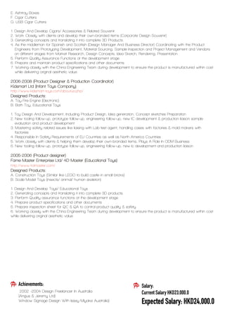 E. Ashtray Boxes
F. Cigar Cutters
G. USB Cigar Cutters
1. Design And Develop Cigars/ Accessories & Related Souvenir
2. Work Closely with clients and develop their own-branded items (Corporate Design Souvenir)
3. Generating concepts and translating it into complete 3D Products.
4. As the middleman for Spanish and Scottish (Design Manager And Business Director) Coordinating with the Product
Engineers from Prototyping Development, Material Sourcing, Sample Inspection and Project Management and Vendors
on different stages from Market Research, Design Concepts, Idea Sketch, Rendering, Presentation
5. Perform Quality Assurance Functions at the development stage
6. Prepare and maintain product specifications and other documents
7. Working closely with the China Engineering Team during development to ensure the product is manufactured within cost
while delivering original aesthetic value.
2006-2008 (Product Designer & Production Coordinator)
Kidsmart Ltd (Infant Toys Company)
http://www.kidsmart-toys.com/aboutus.php/
Designed Products:
A. Toy Fire Engine (Electronic)
B. Bath Toy, Educational Toys
1. Toy Design And Development, Including Product Design, Idea generation, Concept sketches Preparation
2. New tooling follow-up, prototype follow-up, engineering follow-up, new IC development & production liaison sample
evaluation and product development
3. Mastering safety related issues like liaising with Lab-test agent, handling cases with factories & mold makers with
factories
4. Responsible In Safety Requirements of EU Countries as well as North America Countries
5. Work closely with clients & helping them develop their own-branded items, Plays A Role In ODM Business
6. New tooling follow-up, prototype follow-up, engineering follow-up, new Ic development and production liaison
2005-2006 (Product designer)
Fame Master Enterprise Ltd/ 4D Master (Educational Toys)
http://www.4dmaster.com/
Designed Products:
A. Construction Toys (Similar like LEGO to build castle in small bricks)
B. Scale Model Toys (insects/ animal/ human skeleton)
1. Design And Develop Toys/ Educational Toys
2. Generating concepts and translating it into complete 3D products.
3. Perform Quality assurance functions at the development stage
4. Prepare product specifications and other documents
5. Prepare inspection sheet for QC & QA to control product quality & safety.
6. Working closely with the China Engineering Team during development to ensure the product is manufactured within cost
while delivering original aesthetic value.
Salary:
Current Salary HKD23,000.0
Expected Salary: HKD24,000.0
Achievements:
2002 -2004 Design Freelancer In Australia
(Angus & Jeremy Ltd)
Window Signage Design With Issey Miyake Australia)
 
