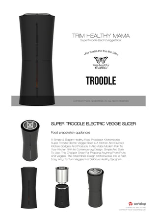Food preparation appliances
A Simple & Elagant Healthy Food Processor Kitchenwares
Super Troodle Electric Veggie Slicer Is A Kitchen And Outdoor
Kitchen Gadgets And Products. It Also Adds Modern Flair To
Your Kitchen With Its Contemporary Design. Simple And Safe
To Use, This Chopper Great For Prepping Anything From Fruits
And Veggies. The Streamlines Design Kitchenwares. It Is A Fast,
Easy Way To Turn Veggies Into Delicious Healthy Spaghetti.
SUPER TROODLE ELECTRIC VEGGIE SLICER
DESIGNED BY ANGUS CHAN
COPYRIGHT © 2016 NAVIEXPRESS LTD
 