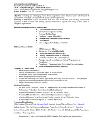 Dr. Sanjay Maheshwari (Bhangdia)
Research Scholar, M.B.A., M.Com.,PGDCA
189-A Vindhya Chal Nagar, Air Port Road, Indore
E-mail - Sanjay.bhangdia@gmail.com,sanjay.phd70@gmail.com
Mobile 9926611031 Res. 0731-2415812
Objective: Targeting and challenging senior level assignments across function sectors of Research &
Development, Training & Development with growth oriented organization.
Summary of experience: Senior educationist with more than twenty-four years teaching and research
experience in both academic and industry. Having administrative capacity and ability to lead teams in
amorphous organizations.
Administrative Responsibilities held in VSOM
• Counseling and Admission Process
• International Conference activity
• Computer Lab In charge
• Facilitator Viva for BBA & BCA
• Editing College News (All Activity) In charge
• Conduct PTM
• Inter College & Intra College Competition
Additional Responsibilities
• NSS Programmer Officer
• Worked as a Centralized Time Table
• Faculty coordinator for Guest Lecture
• Updating and Guidance in Web Designing
• Conducted Internal or Pre-University Exam.
• Playing a key role in Institutional Cultural Programmers as
Coordinator.
• Coordinator - Plantation Project Devi Ahilya University, Indore.
• Instructor Professional Course, Tally erp9
-Summary of Qualifications
• Over twenty years experience.
• Proven ability to produce reports and papers on technical issues.
• Exceptional ability to review and edit the work of others.
• Great ability to plan and organize work.
• Remarkable familiarity with Internet applications; proficiency in the use of the MS Office programs.
• Inspired students to integrate technology into daily classroom activities.
• Deep commitment to continuous learning.
Academic Education :
• Ph.D for Pacific University, Udaipur on “"Opportunities, Challenges and Future Prospects of
Information Technology Sector Growth of Indore Region"
• Completed Master's in Commerce from the D.A.V.V. University, Indore.
• Completed Master of Business Administration Specialization in Computer .
• Completed Masters of Arts (Drawing and Painting) from the D.A.V.V.Universiy, Indore
• Completed Post Graduation Diploma in Computer Application .
Professional Qualifications :
Office Package: Microsoft Word, Microsoft Excel, Microsoft Access, Microsoft PowerPoint , Microsoft
Outlook Express Tally-Erp.Programming Language: Pascal, Cobol, Foxpro 2.5, C and C++ Operating
Systems: Windows9X, Windows2000, Windows XP, Windows Vista MS- DOS, Internet. D.T.P.Page maker ,
Corel draw , Photo shop, Flash
• Posses about 14 years experience in the field of education (both teaching and administration)
 