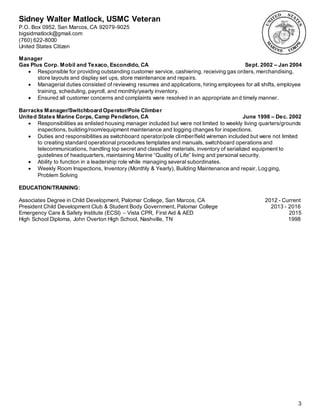 Sidney Walter Matlock, USMC Veteran
P.O. Box 0952, San Marcos, CA 92079-9025
bigsidmatlock@gmail.com
(760) 622-8000
United States Citizen
3
Manager
Gas Plus Corp. Mobil and Texaco, Escondido, CA Sept. 2002 – Jan 2004
 Responsible for providing outstanding customer service, cashiering, receiving gas orders, merchandising,
store layouts and display set ups, store maintenance and repairs.
 Managerial duties consisted of reviewing resumes and applications, hiring employees for all shifts, employee
training, scheduling, payroll, and monthly/yearly inventory.
 Ensured all customer concerns and complaints were resolved in an appropriate and timely manner.
Barracks Manager/Switchboard Operator/Pole Climber
United States Marine Corps, Camp Pendleton, CA June 1998 – Dec. 2002
 Responsibilities as enlisted housing manager included but were not limited to weekly living quarters/grounds
inspections, building/room/equipment maintenance and logging changes for inspections.
 Duties and responsibilities as switchboard operator/pole climber/field wireman included but were not limited
to creating standard operational procedures templates and manuals, switchboard operations and
telecommunications, handling top secret and classified materials, inventory of serialized equipment to
guidelines of headquarters, maintaining Marine “Quality of Life” living and personal security.
 Ability to function in a leadership role while managing several subordinates.
 Weekly Room Inspections, Inventory (Monthly & Yearly), Building Maintenance and repair, Logging,
Problem Solving
EDUCATION/TRAINING:
Associates Degree in Child Development, Palomar College, San Marcos, CA 2012 - Current
President Child Development Club & Student Body Government, Palomar College 2013 - 2016
Emergency Care & Safety Institute (ECSI) – Vista CPR, First Aid & AED 2015
High School Diploma, John Overton High School, Nashville, TN 1998
 