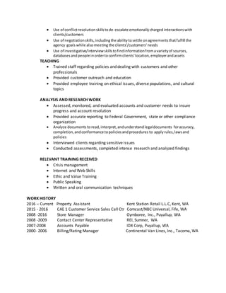  Use of conflictresolutionskillstode-escalate emotionallychargedinteractionswith
clients/customers
 Use of negotiationskills,includingthe abilitytosettle onagreementsthatfulfill the
agency goals while alsomeeting the clients’/customers’ needs
 Use of investigative/interview skillstofindinformationfromavarietyof sources,
databasesandpeople inordertoconfirmclients'location,employerandassets
TEACHING
 Trained staff regarding policies and dealing with customers and other
professionals
 Provided customer outreach and education
 Provided employee training on ethical issues, diverse populations, and cultural
topics
ANALYSIS AND RESEARCH WORK
 Assessed, monitored, and evaluated accounts and customer needs to insure
progress and account resolution
 Provided accurate reporting to Federal Government, state or other compliance
organization
 Analyze documents toread,interpret,andunderstandlegaldocuments foraccuracy,
completion,andconformance topoliciesandprocedures to applyrules,lawsand
policies
 Interviewed clients regarding sensitive issues
 Conducted assessments, completed intense research and analyzed findings
RELEVANT TRAINING RECEIVED
 Crisis management
 Internet and Web Skills
 Ethic and Value Training
 Public Speaking
 Written and oral communication techniques
WORK HISTORY
2016 – Current Property Assistant Kent Station Retail L.L.C, Kent, WA
2015 - 2016 CAE 1 Customer Service Sales Call Ctr Comcast/NBC Universal, Fife, WA
2008 -2016 Store Manager Gymboree, Inc., Puyallup, WA
2008 -2009 Contact Center Representative REI, Sumner, WA
2007-2008 Accounts Payable IDX Corp, Puyallup, WA
2000- 2006 Billing/Rating Manager Continental Van Lines, Inc., Tacoma, WA
 