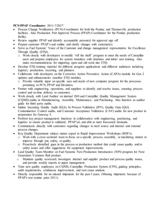 PCN/PPAP Coordinator 2011-7/2017
 Process Change Notification (PCN) Coordinator for both the Pontiac and Thomasville production
facilities. Also Production Part Approval Process (PPAP) Coordinator for the Pontiac production
facility.
 Review supplier PPAP and identify accountable person(s) for approval sign off.
 Prepare customer PPAP’s and outline and clarify changes with customer(s).
 Serve as Fuel Systems’ Voice of the Customer and change management representative for Excellence
Through Quality (ETQ).
o Work closely with developers to modify “off the shelf” program to meet the needs of Caterpillar
users and prepare employees for system transition with timelines and initial user training. Also
make recommendations for migrating open and old work into ETQ.
 Develop ETQ training material for different program applications and different audiences including
logistics, production, receiving, and planners.
 Collaborate with developers on the Corrective Action Preventive Action (CAPA) module for Gen 2
updates and enhancements (another ETQ module).
o Provide valuable input on specific uses and needs of new computer program for the processes
pertaining to PCN, PPAP and Deviation.
 Partner with engineering, operations, and suppliers to identify and resolve issues, ensuring process
control and on time delivery to customers.
 Work closely with Lead Auditor on internal ISO and Caterpillar Quality Management System
(CQMS) audits in Manufacturing, Assembly, Maintenance, and Purchasing. Also function as auditor
guide for third party audits.
 Initiate Incoming Quality Audit (IQA), In Process Validation (IPV), Quality Gate (QG),
Contamination Control audits, and Customer Acceptance Validation (CAV) audits for new product in
preparation for Gateway 5.
 Perform key project management functions in collaboration with engineering, purchasing, and
logistics to ensure product is validated, PPAP’ed, and able to meet forecasted demands.
 Communicate directly with customers regarding changes to steel source and internal and external
process changes.
 Key Quality Department subject matter expert in Rapid Improvement Workshops (RIW's).
o Work with a cross sectional team to focus on a specific process, assembly, or machining station to
improve through put, safety, or quality.
o Proactively identified gaps in the process or production method that could cause quality and/or
safety issues and offer suggestions for equipment improvements.
 Lead Quality Team Member on Fuel Systems New Production Introduction (NPI) program for Next
Generation Common Rail product.
o Maintain quality scorecard, investigate internal and supplier product and process quality issues,
and provide weekly reports to upper management.
 Train new quality employees on CQMS, Caterpillar Production System (CPS), guiding principles,
audit requirements, continuous improvement, and root cause analysis.
 Directly responsible for no missed shipments for the past 3 years. (Missing shipments because of
PPAP's was routine prior 2011).
 