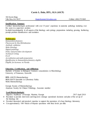 Carrie L. Dula, HTL, SLS (ASCP)
304 Hawks Ridge
Villa Rica, GA 30127 HappyScientist13@yahoo.com Cellular: (404) 272-9669
Qualifications Summary
Certified histotechnologist professional with over 15 years’ experience in anatomic pathology including over
five years in a supervisor position
In-depth knowledgeable in all aspects of the histology and cytology preparations including grossing, facilitating
prompt problem identification and resolution
Proficiencies
Immunohistochemistry
Fluorescent In Situ Hybridization
Antibody validation
Mohs histology
Digital pathology
Policy and procedure development
Technical writing
Excel
Accreditation and audit preparation
Qualification in Immunohistochemistry eligible
Eligible for licensure in Florida
Education, Certifications, and Affiliations
Bachelor of Science in Biological Sciences; concentration in Microbiology
University of Tennessee, Knoxville
HTL (ASCP) Histotechnology
SLS (ASCP) Specialist in Laboratory Safety
Mohs Histotechnology
Georgia Society of Histotechnology
American Society for Clinical Pathology, Associate member
Lead Histotechnologist
Digestive Healthcare of Georgia, Marietta, Georgia 2017-April 2018
 Recruited to provide short-term and long-term strategic operational decisions and plan of the set up of
the histology lab
 Provided theoretical and practical expertise to support the operations of a busy histology laboratory
 Cut approximately 100+ blocks of biopsies specimens with three levels per slide
 
