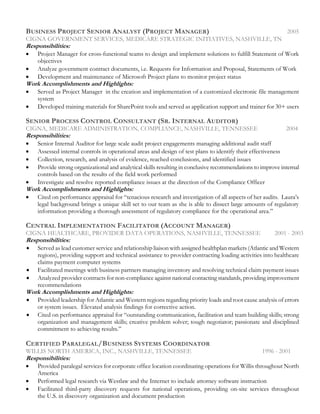 BUSINESS PROJECT SENIOR ANALYST (PROJECT MANAGER) 2005
CIGNA GOVERNMENT SERVICES, MEDICARE STRATEGIC INITIATIVES, NASHVILLE, TN
Responsibilities:
• Project Manager for cross-functional teams to design and implement solutions to fulfill Statement of Work
objectives
• Analyze government contract documents, i.e. Requests for Information and Proposal, Statements of Work
• Development and maintenance of Microsoft Project plans to monitor project status
Work Accomplishments and Highlights:
• Served as Project Manager in the creation and implementation of a customized electronic file management
system
• Developed training materials for SharePoint tools and served as application support and trainer for 30+ users
SENIOR PROCESS CONTROL CONSULTANT (SR. INTERNAL AUDITOR)
CIGNA, MEDICARE ADMINISTRATION, COMPLIANCE, NASHVILLE, TENNESSEE 2004
Responsibilities:
• Senior Internal Auditor for large scale audit project engagements managing additional audit staff
• Assessed internal controls in operational areas and design of test plans to identify their effectiveness
• Collection, research, and analysis of evidence, reached conclusions, and identified issues
• Provide strong organizational and analytical skills resulting in conclusive recommendations to improve internal
controls based on the results of the field work performed
• Investigate and resolve reported compliance issues at the direction of the Compliance Officer
Work Accomplishments and Highlights:
• Cited on performance appraisal for “tenacious research and investigation of all aspects of her audits. Laura’s
legal background brings a unique skill set to our team as she is able to dissect large amounts of regulatory
information providing a thorough assessment of regulatory compliance for the operational area.”
CENTRAL IMPLEMENTATION FACILITATOR (ACCOUNT MANAGER)
CIGNA HEALTHCARE, PROVIDER DATA OPERATIONS, NASHVILLE, TENNESSEE 2001 - 2003
Responsibilities:
• Served as lead customer service and relationship liaison with assigned healthplan markets (Atlantic and Western
regions), providing support and technical assistance to provider contracting loading activities into healthcare
claims payment computer systems
• Facilitated meetings with business partners managing inventory and resolving technical claim payment issues
• Analyzed provider contracts for non-compliance against national contacting standards, providing improvement
recommendations
Work Accomplishments and Highlights:
• Provided leadership for Atlantic and Western regions regarding priority loads and root cause analysis of errors
or system issues. Elevated analysis findings for corrective action.
• Cited on performance appraisal for “outstanding communication, facilitation and team building skills; strong
organization and management skills; creative problem solver; tough negotiator; passionate and disciplined
commitment to achieving results.”
CERTIFIED PARALEGAL/BUSINESS SYSTEMS COORDINATOR
WILLIS NORTH AMERICA, INC., NASHVILLE, TENNESSEE 1996 - 2001
Responsibilities:
• Provided paralegal services for corporate office location coordinating operations for Willis throughout North
America
• Performed legal research via Westlaw and the Internet to include attorney software instruction
• Facilitated third-party discovery requests for national operations, providing on-site services throughout
the U.S. in discovery organization and document production
 
