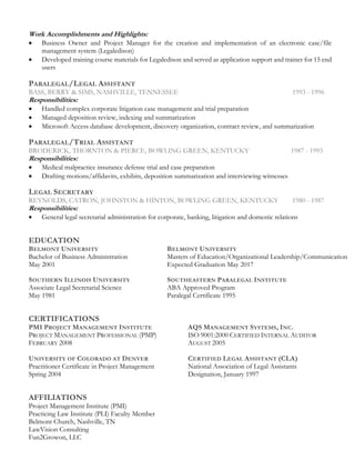 Work Accomplishments and Highlights:
• Business Owner and Project Manager for the creation and implementation of an electronic case/file
management system (Legaledison)
• Developed training course materials for Legaledison and served as application support and trainer for 15 end
users
PARALEGAL/LEGAL ASSISTANT
BASS, BERRY & SIMS, NASHVILLE, TENNESSEE 1993 - 1996
Responsibilities:
• Handled complex corporate litigation case management and trial preparation
• Managed deposition review, indexing and summarization
• Microsoft Access database development, discovery organization, contract review, and summarization
PARALEGAL/TRIAL ASSISTANT
BRODERICK, THORNTON & PIERCE, BOWLING GREEN, KENTUCKY 1987 - 1993
Responsibilities:
• Medical malpractice insurance defense trial and case preparation
• Drafting motions/affidavits, exhibits, deposition summarization and interviewing witnesses
LEGAL SECRETARY
REYNOLDS, CATRON, JOHNSTON & HINTON, BOWLING GREEN, KENTUCKY 1980 - 1987
Responsibilities:
• General legal secretarial administration for corporate, banking, litigation and domestic relations
EDUCATION
BELMONT UNIVERSITY BELMONT UNIVERSITY
Bachelor of Business Administration Masters of Education/Organizational Leadership/Communication
May 2001 Expected Graduation May 2017
SOUTHERN ILLINOIS UNIVERSITY SOUTHEASTERN PARALEGAL INSTITUTE
Associate Legal Secretarial Science ABA Approved Program
May 1981 Paralegal Certificate 1995
CERTIFICATIONS
PMI PROJECT MANAGEMENT INSTITUTE AQS MANAGEMENT SYSTEMS, INC.
PROJECT MANAGEMENT PROFESSIONAL (PMP) ISO 9001:2000 CERTIFIED INTERNAL AUDITOR
FEBRUARY 2008 AUGUST 2005
UNIVERSITY OF COLORADO AT DENVER CERTIFIED LEGAL ASSISTANT (CLA)
Practitioner Certificate in Project Management National Association of Legal Assistants
Spring 2004 Designation, January 1997
AFFILIATIONS
Project Management Institute (PMI)
Practicing Law Institute (PLI) Faculty Member
Belmont Church, Nashville, TN
LawVision Consulting
Fun2Growon, LLC
 
