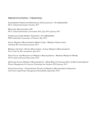 PRESENTATIONS / TRAINING
LEADERSHIP THROUGH EMOTIONAL INTELLIGENCE – FUN2GROWON
HCA, Clinical Informatics October 2017
MEETING MANAGEMENT 101
HCA, Clinical Informatics, November 2015, July 2016, January 2017
COMMUNICATORS IMPROV TOOLBOX – FUN2GROWON
PMI Leadership Community of Practice, May 2015
LEGAL PROJECT MANAGEMENT BOOT CAMP – PROJECT EXECUTION
American Bar Association, January 2015
BRIDGE THE GAP – PANEL DISCUSSION – LEGAL PROJECT MANAGEMENT
New York City Bar Association, July 2013
THE VALUE AND BENEFIT OF PROJECT MANAGEMENT - MAKING PROJECTS WORK
HCA Lunch and Learn Series, June 2013
APPLYING LEGAL PROJECT MANAGEMENT – HOW DOES IT CHANGE DAY TO DAY LAWYERING?
Project Management for Lawyers, Practicing Law Institute (PLI) January 2013
THE CHALLENGE – CONVERTING TEAMS TO PROJECT MANAGEMENT STRATEGY
LawVision Legal Project Management Roundtable, September 2012
 