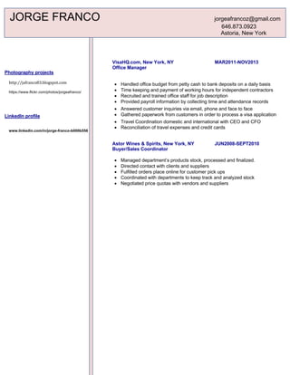 Photography projects
http://jafranco83.blogspot.com
https://www.flickr.com/photos/jorgeafranco/
LinkedIn profile
www.linkedin.com/in/jorge-franco-b000b556
VisaHQ.com, New York, NY MAR2011-NOV2013
Office Manager
• Handled office budget from petty cash to bank deposits on a daily basis
• Time keeping and payment of working hours for independent contractors
• Recruited and trained office staff for job description
• Provided payroll information by collecting time and attendance records
• Answered customer inquiries via email, phone and face to face
• Gathered paperwork from customers in order to process a visa application
• Travel Coordination domestic and international with CEO and CFO
• Reconciliation of travel expenses and credit cards
Astor Wines & Spirits, New York, NY JUN2008-SEPT2010
Buyer/Sales Coordinator
• Managed department’s products stock, processed and finalized.
• Directed contact with clients and suppliers
• Fulfilled orders place online for customer pick ups
• Coordinated with departments to keep track and analyzed stock
• Negotiated price quotas with vendors and suppliers
JORGE FRANCO jorgeafrancoz@gmail.com
646.873.0923
Astoria, New York
	
 