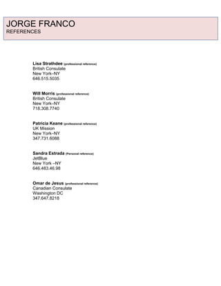Lisa Strathdee (professional reference)
British Consulate
New York–NY
646.515.5035
Will Morris (professional reference)
British Consulate
New York–NY
718.308.7740
Patricia Keane (professional reference)
UK Mission
New York–NY
347.731.6088
Sandra Estrada (Personal reference)
JetBlue
New York –NY
646.483.46.98
Omar de Jesus (professional reference)
Canadian Consulate
Washington DC
347.647.8218
JORGE FRANCO
REFERENCES
 